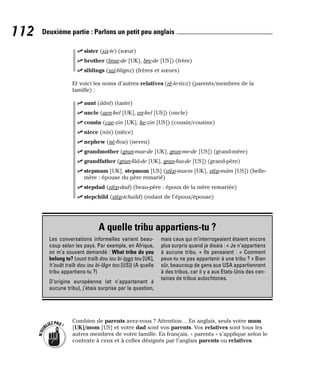 ⻬ sister (sis-te) (sœur)
⻬ brother (brae-de [UK], bre-de [US]) (frère)
⻬ siblings (saï-blignz) (frères et sœurs)
Et voici les noms d’autres relatives (rè-le-tivz) (parents/membres de la
famille) :
⻬ aunt (âânt) (tante)
⻬ uncle (aen-kel [UK], en-kel [US]) (oncle)
⻬ cousin (cae-zin [UK], ke-zin [US]) (cousin/cousine)
⻬ niece (niis) (nièce)
⻬ nephew (nè-fiou) (neveu)
⻬ grandmother (gran-mae-de [UK], gran-me-de [US]) (grand-mère)
⻬ grandfather (gran-fââ-de [UK], gran-faa-de [US]) (grand-père)
⻬ stepmum [UK], stepmom [US] (stèp-maem [UK], stèp-mâm [US]) (belle-
mère : épouse du père remarié)
⻬ stepdad (stèp-dad) (beau-père : époux de la mère remariée)
⻬ stepchild (stèp-tchaïld) (enfant de l’époux/épouse)
Combien de parents avez-vous ? Attention… En anglais, seuls votre mum
[UK]/mom [US] et votre dad sont vos parents. Vos relatives sont tous les
autres membres de votre famille. En français, « parents » s’applique selon le
contexte à ceux et à celles désignés par l’anglais parents ou relatives.
N
’
O
U
BLIEZPAS!
112 Deuxième partie : Parlons un petit peu anglais
A quelle tribu appartiens-tu ?
Les conversations informelles varient beau-
coup selon les pays. Par exemple, en Afrique,
on m’a souvent demandé : What tribe do you
belong to? (ouot traïb dou iou bi-logn tou [UK],
h’ouât traïb dou iou bi-lâgn tou [US]) (A quelle
tribu appartiens-tu ?)
D’origine européenne (et n’appartenant à
aucune tribu), j’étais surprise par la question,
mais ceux qui m’interrogeaient étaient encore
plus surpris quand je disais : « Je n’appartiens
à aucune tribu. » Ils pensaient : « Comment
peux-tu ne pas appartenir à une tribu ? » Bien
sûr, beaucoup de gens aux USA appartiennent
à des tribus, car il y a aux Etats-Unis des cen-
taines de tribus autochtones.
 