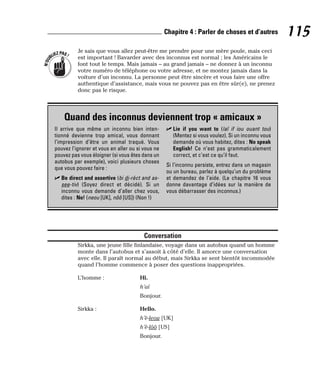Je sais que vous allez peut-être me prendre pour une mère poule, mais ceci
est important ! Bavarder avec des inconnus est normal ; les Américains le
font tout le temps. Mais jamais – au grand jamais – ne donnez à un inconnu
votre numéro de téléphone ou votre adresse, et ne montez jamais dans la
voiture d’un inconnu. La personne peut être sincère et vous faire une offre
authentique d’assistance, mais vous ne pouvez pas en être sûr(e), ne prenez
donc pas le risque.
Conversation
Sirkka, une jeune fille finlandaise, voyage dans un autobus quand un homme
monte dans l’autobus et s’assoit à côté d’elle. Il amorce une conversation
avec elle. Il paraît normal au début, mais Sirkka se sent bientôt incommodée
quand l’homme commence à poser des questions inappropriées.
L’homme : Hi.
h’aï
Bonjour.
Sirkka : Hello.
h’è-leou [UK]
h’è-lôô [US]
Bonjour.
N
’
O
U
BLIEZPAS!
115
Chapitre 4 : Parler de choses et d’autres
Quand des inconnus deviennent trop « amicaux »
Il arrive que même un inconnu bien inten-
tionné devienne trop amical, vous donnant
l’impression d’être un animal traqué. Vous
pouvez l’ignorer et vous en aller ou si vous ne
pouvez pas vous éloigner (si vous êtes dans un
autobus par exemple), voici plusieurs choses
que vous pouvez faire :
⻬ Be direct and assertive (bi di-rèct and as-
see-tiv) (Soyez direct et décidé). Si un
inconnu vous demande d’aller chez vous,
dites : No! (neou [UK], nôô [US]) (Non !)
⻬ Lie if you want to (laï if iou ouant tou)
(Mentez si vous voulez). Si un inconnu vous
demande où vous habitez, dites : No speak
English! Ce n’est pas grammaticalement
correct, et c’est ce qu’il faut.
Si l’inconnu persiste, entrez dans un magasin
ou un bureau, parlez à quelqu’un du problème
et demandez de l’aide. (Le chapitre 16 vous
donne davantage d’idées sur la manière de
vous débarrasser des inconnus.)
 