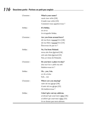 L’homme : What’s your name?
ouots ioue néïm [UK]
h’ouâts ioue néïm [US]
Comment vous appelez-vous ?
Sirkka : It’s Sirkka.
its sir-ca
Je m’appelle Sirkka.
L’homme : Are you from around here?
ââ iou from e-raound h’ie [UK]
ââ iou frâm e-raound h’ie [US]
Êtes-vous de par ici ?
Sirkka : No, I’m from Finland.
neou aïm from fin-lend [UK]
nôô aïm frâm fin-lend [US]
Non, je viens de Finlande.
L’homme : Do you have a place to stay?
dou iou h’av e pléïs tou stèï
Habitez-vous ici ?
Sirkka : Uh... yes, I do.
ee iès aï dou
Euh... oui.
L’homme : Where are you staying?
ouèe ââ iou stè-ign [UK]
h’ouèe ââ iou stè-ign [US]
Où habitez-vous ?
Sirkka : I don’t give out my address.
aï deoun’t giv aout maï e-drès [UK]
aï dôôn’t giv aout maï e-drès [US]
Je ne donne pas mon adresse.
116 Deuxième partie : Parlons un petit peu anglais
 