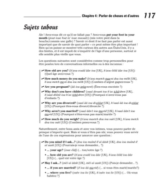Sujets tabous
Aïe ! Avez-vous dit ce qu’il ne fallait pas ? Avez-vous put your foot in your
mouth (pout ioue fout in’ ioue maoudz) (mis votre pied dans la
bouche/commis une gaffe) ? Savoir ce dont il ne faut pas parler est aussi
important que de savoir de quoi parler – ce peut même être plus important !
Bien qu’on puisse se montrer très curieux des autres aux États-Unis, il y a
des limites, et il est impoli de s’enquérir de l’âge d’une personne, surtout si
elle semble plus vieille que vous.
Les questions suivantes sont considérées comme trop personnelles pour
être posées lors de conversations informelles ou à des inconnus :
⻬ How old are you? (h’aou eould ââe iou [UK], h’aou ôôld ââe iou [US])
(Quel âge avez-vous ?)
⻬ How much money do you make? (h’aou maetch mae-ni dou iou méïk [UK],
h’aou metch me-ni dou iou méïk [US]) (Combien d’argent gagnez-vous ?)
⻬ Are you pregnant? (ââ iou prèg-nent) (Êtes-vous enceinte ?)
⻬ Why don’t you have children? (ouaï deount iou h’av tchil-dren [UK],
h’ouaï dôônt iou h’av tchil-dren [US]) (Pourquoi n’avez-vous pas
d’enfants ?)
⻬ Why are you divorced? (ouaï ââ iou di-vôôst [UK], h’ouaï ââ iou di-vôôst
[US]) (Pourquoi êtes-vous divorcé/divorcée ?)
⻬ Why aren’t you married? (ouaï âân’t iou ma-rid [UK], h’ouaï âân’t iou
ma-rid [US]) (Pourquoi n’êtes-vous pas marié/mariée ?)
⻬ How much do you weigh? (h’aou maetch dou iou ouèï [UK], h’aou metch
dou iou ouèï [US]) (Combien pesez-vous ?)
Naturellement, entre bons amis et avec vos intimes, vous pouvez parler de
presque n’importe quoi. Mais si vous n’êtes pas sûr, vous pouvez vous servir
de l’une de ces expressions pour amorcer une question :
⻬ Do you mind if I ask...? (dou iou maïnd if aï ââsk [UK], dou iou maïnd if
aï aask [US]) (Pourrais-je vous demander... ?)
• ... your age? (ioue éïdj) (... ton/votre âge ?)
• ... how old you are? (h’aou eould iou ââe [UK], h’aou ôôld iou ââe
[US]) (... quel est votre âge ?)
⻬ May I ask...? (mèï aï ââsk [UK], mèï aï aask [US]) (Puis-je demander... ?)
• ... if you are married? (if iou ââ ma-rid) (... si vous êtes marié/mariée?)
• ... where you live? (ouèe iou liv [UK], h’ouèe iou liv [US]) (… Où vous
habitez ?)
117
Chapitre 4 : Parler de choses et d’autres
 