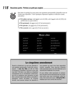 Que faire si quelqu’un vous pose une question personnelle à laquelle vous ne
voulez pas répondre ? Voici quelques réponses rapides et efficaces (mais
amicales) :
⻬ I’d rather not say. (aïd rââ-de not sèï [UK], aïd d raa-de nât sèï [US]) (Je
préférerais ne pas le dire.)
⻬ It’s personal. (its pee-se-nel) (C’est personnel.)
⻬ It’s private. (its praï-vet) (C’est personnel.)
⻬ It’s a secret. (its e sii-cret) (C’est un secret.)
TRUC
118 Deuxième partie : Parlons un petit peu anglais
Mots clés
pregnant prèg-nent enceinte
married ma-rid marié/mariée
divorced di-vôôst divorcé/divorcée
private praï-vet privé/personnel
personal pee-se-nel personnel
secret sii-cret secret
Le cinquième amendement
Quand un Américain ne veut pas répondre à
une question personnelle, il peut dire, amica-
lement : I take the fifth! (aï téïk de fifdz)
(J’invoque le cinquième !) Qu’est-ce que cela
veut dire ? Eh bien, il se réfère au cinquième
amendement de la Constitution américaine,
qui dit en substance que personne ne peut
être contraint (dans toute affaire criminelle) à
témoigner contre soi-même. En d’autres
termes, vous pouvez refuser de répondre à
une question qui peut vous faire apparaître
comme coupable. Vous pourriez entendre
cette expression dans une série télévisée ou la
reproduction théâtrale d’un procès.
Si vous utilisez cette expression en plaisan-
tant, les gens seront impressionnés non seule-
ment parce que vous connaissez cette for-
mule, mais aussi parce que « taking the fifth »
implique que vous cachez des secrets !
 