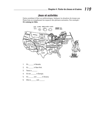 Jeux et activités
Faites semblant d’être un météorologue. Indiquez la situation du temps aux
États-Unis en remplissant les espaces des phrases suivantes. Par exemple :
It’s raining in Ohio.
1. It’s ______ in Nevada.
2. It’s ______ in New York.
3. Texas is ______.
4. It’s not ______ in Georgia.
5. It’s ______ and ______ in Arizona.
6. Ohio is ______ and ______.
119
Chapitre 4 : Parler de choses et d’autres
 
