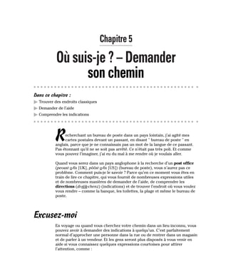 Chapitre 5
Où suis-je ? – Demander
son chemin
Dans ce chapitre :
䊳 Trouver des endroits classiques
䊳 Demander de l’aide
䊳 Comprendre les indications
Recherchant un bureau de poste dans un pays lointain, j’ai agité mes
cartes postales devant un passant, en disant " bureau de poste " en
anglais, parce que je ne connaissais pas un mot de la langue de ce passant.
Pas étonnant qu’il ne se soit pas arrêté. Ce n’était pas très poli. Et comme
vous pouvez l’imaginer, j’ai eu du mal à me rendre où je voulais aller.
Quand vous serez dans un pays anglophone à la recherche d’un post office
(peoust o-fis [UK], pôôst o-fis [US]) (bureau de poste), vous n’aurez pas ce
problème. Comment puis-je le savoir ? Parce qu’en ce moment vous êtes en
train de lire ce chapitre, qui vous fournit de nombreuses expressions utiles
et de nombreuses manières de demander de l’aide, de comprendre les
directions (di-rèk-chenz) (indications) et de trouver l’endroit où vous voulez
vous rendre – comme la banque, les toilettes, la plage et même le bureau de
poste.
Excusez-moi
En voyage ou quand vous cherchez votre chemin dans un lieu inconnu, vous
pouvez avoir à demander des indications à quelqu’un. C’est parfaitement
normal d’approcher une personne dans la rue ou de rentrer dans un magasin
et de parler à un vendeur. Et les gens seront plus disposés à vous venir en
aide si vous connaissez quelques expressions courtoises pour attirer
l’attention, comme :
 