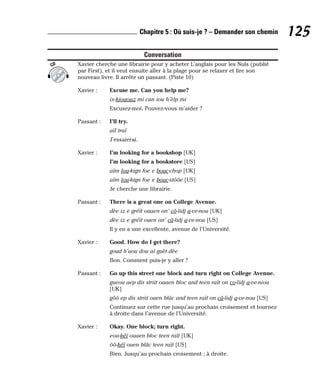 Conversation
Xavier cherche une librairie pour y acheter L’anglais pour les Nuls (publié
par First), et il veut ensuite aller à la plage pour se relaxer et lire son
nouveau livre. Il arrête un passant. (Piste 10)
Xavier : Excuse me. Can you help me?
ix-kiououz mi can iou h’èlp mi
Excusez-moi. Pouvez-vous m’aider ?
Passant : I’ll try.
aïl traï
J’essaierai.
Xavier : I’m looking for a bookshop [UK]
I’m looking for a bookstore [US]
aïm lou-kign foe e bouc-chop [UK]
aïm lou-kign foe e bouc-stôôe [US]
Je cherche une librairie.
Passant : There is a great one on College Avenue.
dèe iz e gréït ouaen on’ cô-lidj a-ve-nou [UK]
dèe iz e gréït ouen on’ câ-lidj a-ve-nou [US]
Il y en a une excellente, avenue de l’Université.
Xavier : Good. How do I get there?
goud h’aou dou aï guèt dèe
Bon. Comment puis-je y aller ?
Passant : Go up this street one block and turn right on College Avenue.
gueou aep dis striit ouaen bloc and teen raït on co-lidj a-ve-niou
[UK]
gôô ep dis striit ouen blâc and teen raït on câ-lidj a-ve-nou [US]
Continuez sur cette rue jusqu’au prochain croisement et tournez
à droite dans l’avenue de l’Université.
Xavier : Okay. One block; turn right.
eou-kéï ouaen bloc teen raït [UK]
ôô-kéï ouen blâc teen raït [US]
Bien. Jusqu’au prochain croisement ; à droite.
CD
125
Chapitre 5 : Où suis-je ? – Demander son chemin
 