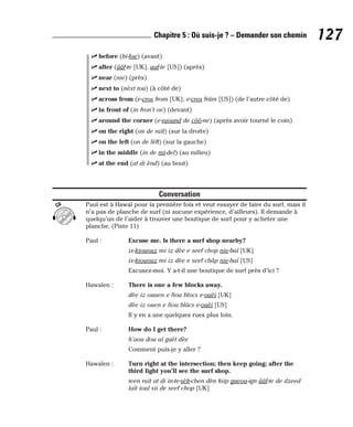 ⻬ before (bi-foe) (avant)
⻬ after (ââf-te [UK], aaf-te [US]) (après)
⻬ near (nie) (près)
⻬ next to (nèxt tou) (à côté de)
⻬ across from (e-cros from [UK], e-cros frâm [US]) (de l’autre côté de)
⻬ in front of (in fron’t ov) (devant)
⻬ around the corner (e-raound de côô-ne) (après avoir tourné le coin)
⻬ on the right (on de raït) (sur la droite)
⻬ on the left (on de lèft) (sur la gauche)
⻬ in the middle (in de mi-del) (au milieu)
⻬ at the end (at di ènd) (au bout)
Conversation
Paul est à Hawaï pour la première fois et veut essayer de faire du surf, mais il
n’a pas de planche de surf (ni aucune expérience, d’ailleurs). Il demande à
quelqu’un de l’aider à trouver une boutique de surf pour y acheter une
planche. (Piste 11)
Paul : Excuse me. Is there a surf shop nearby?
ix-kiououz mi iz dèe e seef chop nie-baï [UK]
ix-kiououz mi iz dèe e seef châp nie-baï [US]
Excusez-moi. Y a-t-il une boutique de surf près d’ici ?
Hawaïen : There is one a few blocks away.
dèe iz ouaen e fiou blocs e-ouèï [UK]
dèe iz ouen e fiou blâcs e-ouèï [US]
Il y en a une quelques rues plus loin.
Paul : How do I get there?
h’aou dou aï guèt dèe
Comment puis-je y aller ?
Hawaïen : Turn right at the intersection; then keep going; after the
third light you’ll see the surf shop.
teen raït at di in-te-sèk-chen dèn kiip gueou-ign ââf-te de dzeed
laït ioul sii de seef chop [UK]
CD
127
Chapitre 5 : Où suis-je ? – Demander son chemin
 