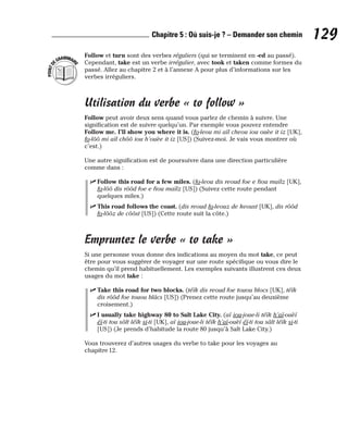 Follow et turn sont des verbes réguliers (qui se terminent en -ed au passé).
Cependant, take est un verbe irrégulier, avec took et taken comme formes du
passé. Allez au chapitre 2 et à l’annexe A pour plus d’informations sur les
verbes irréguliers.
Utilisation du verbe « to follow »
Follow peut avoir deux sens quand vous parlez de chemin à suivre. Une
signification est de suivre quelqu’un. Par exemple vous pouvez entendre
Follow me. I’ll show you where it is. (fo-leou mi aïl cheou iou ouèe it iz [UK],
fo-lôô mi aïl chôô iou h’ouèe it iz [US]) (Suivez-moi. Je vais vous montrer où
c’est.)
Une autre signification est de poursuivre dans une direction particulière
comme dans :
⻬ Follow this road for a few miles. (fo-leou dis reoud foe e fiou maïlz [UK],
fo-lôô dis rôôd foe e fiou maïlz [US]) (Suivez cette route pendant
quelques miles.)
⻬ This road follows the coast. (dis reoud fo-leouz de keoust [UK], dis rôôd
fo-lôôz de côôst [US]) (Cette route suit la côte.)
Empruntez le verbe « to take »
Si une personne vous donne des indications au moyen du mot take, ce peut
être pour vous suggérer de voyager sur une route spécifique ou vous dire le
chemin qu’il prend habituellement. Les exemples suivants illustrent ces deux
usages du mot take :
⻬ Take this road for two blocks. (téïk dis reoud foe touou blocs [UK], téïk
dis rôôd foe touou blâcs [US]) (Prenez cette route jusqu’au deuxième
croisement.)
⻬ I usually take highway 80 to Salt Lake City. (aï iou-joue-li téïk h’aï-ouèï
éï-ti tou sôlt léïk si-ti [UK], aï iou-joue-li téïk h’aï-ouèï éï-ti tou sâlt léïk si-ti
[US]) (Je prends d’habitude la route 80 jusqu’à Salt Lake City.)
Vous trouverez d’autres usages du verbe to take pour les voyages au
chapitre 12.
P
O
I
N
T
D
EGRAMMAIR
E
129
Chapitre 5 : Où suis-je ? – Demander son chemin
 