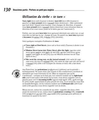 Utilisation du verbe « to turn »
Turn right (teen raït) (tourner à droite), turn left (teen lèft) (tourner à
gauche) ou turn around (teen e-raound) (faire demi-tour) – Aller autrement
que tout droit ! Quand vous tournez, vous changez de direction, et quand
vous turn around (teen e-raound) (faites demi-tour) vous retournez dans la
direction d’où vous venez (mais ne le faites pas sur l’autoroute !).
Parfois, une rue peut turn into (teen in-touou) (devient) une autre rue, ce qui
veut dire en fait que la rue change de nom. En pareil cas, turn into équivaut
à becomes (bi-caemz [UK], bi-kemz [US]) (devient).
Voici quelques exemples d’utilisation de turn :
⻬ Turn right at First Street. (teen raït at feest striit) (Tournez à droite à rue
Première.)
⻬ Mission Street turns into Water Street after the light. (mi-chen striit
teenz in-tou ouôô-te striit ââf-te de laït [UK], mi-chen striit teenz in-tou
ouââ-te striit aaf-te de laït [US]) (La rue Mission devient rue de l’Eau
après le feu.)
⻬ She went the wrong way, so she turned around. (chii ouènt de rogn
ouaï seou chii teen’d e-raound [UK], chii ouènt de rogn ouaï sôô chii teen’d
e-raound [US]) (Elle s’est trompée de chemin et donc elle a fait demi-
tour.)
Aux États-Unis, les pedestrians (pi-dès-tri-enz) (piétons) ont la priorité –
techniquement. Ne soyez donc pas surpris si des conducteurs s’arrêtent et
attendent que vous traversiez la rue. Mais ne supposez pas qu’ils
s’arrêteront – certains ne le font pas. Les voitures roulant sur le right-hand
side (raït h’and saïd) (côté droit) de la route, vous devez regarder vers la
gauche pour voir le oncoming traffic (on-cae-mign tra-fic [UK], on-ke-min tra-
fic [US]) (trafic approchant) le plus proche de vous. Si en revanche vous êtes
en Grande-Bretagne, où les voitures roulent sur le left-hand side (lèft h’and
saïd) (côté gauche) vous devez regarder vers la droite.
Mieux encore, suivez les conseils de ma mère : regardez des deux côtés
avant de traverser la rue, restez dans le pedestrian crossing [UK], crosswalk
[US] (pi-dès-tri-en cro-sign [UK], cros-ouââk [US]) (passage pour piétons) et
traversez en ayant le feu vert !
I
N
F
O
C
ULTURELLE
130 Deuxième partie : Parlons un petit peu anglais
 