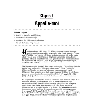 Chapitre 6
Appelle-moi
Dans ce chapitre :
䊳 Appeler et répondre au téléphone
䊳 Noter et laisser des messages
䊳 Surmonter des difficultés au téléphone
䊳 Obtenir de l’aide de l’opérateur
Un phone (feoun [UK], fôôn [US]) (téléphone) n’est qu’une invention
pratique dont vous vous êtes servi toute votre vie ou presque, n’est-ce
pas ? Peut-être avez-vous un téléphone portable pour pouvoir parler quand
et où vous en avez envie. Parler au téléphone (dans votre langue, faut-il
préciser) est votre seconde nature. Mais quand vous avez besoin de faire ou
de recevoir un call (côôl [UK], cââl [US]) (appel téléphonique) en anglais,
c’est une autre histoire.
Vos mains sont-elles moites ? Votre voix s’affaiblit-elle ? Oubliez-vous soudain
ce que vous vouliez dire ? Allez-vous même jusqu’à éviter d’utiliser le
téléphone ? Ouais, moi aussi – c’est ce que je ressens quand je dois
téléphoner dans un autre pays. Mais n’ayez pas peur d’utiliser le téléphone ;
prenez le combiné, faites le numéro et dites Hello? (h’è-leou [UK], h’è-lôô
[US]) (Allô). Que faites-vous ensuite ? Continuez à lire et vous le saurez.
Ce chapitre peut vous aider à parler au téléphone avec moins de stress et de
meilleurs résultats. Il comporte les mots et les expressions les plus
couramment utilisés en téléphonant ainsi que quelques bons trucs pour
aider les autres à mieux vous comprendre. Il vous donne aussi des
indications sur la façon de prendre et de donner des messages (mè-si-djiz)
(messages), sur ce qu’il faut dire quand vous avez fait un wrong number
(rogn naem-be [UK], nem-be [US]) (faux numéro), et sur la façon d’obtenir de
l’aide d’un information operator (in-fe-méï-chen o-pe-réï-te [UK], in-fe-méï-chen
â-pe-réï-te [US]) (opératrice du service de renseignements téléphoniques).
 