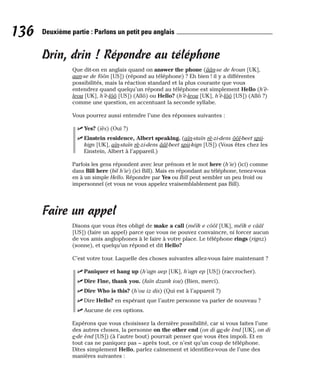 Drin, drin ! Répondre au téléphone
Que dit-on en anglais quand on answer the phone (âân-se de feoun [UK],
aan-se de fôôn [US]) (répond au téléphone) ? Eh bien ! il y a différentes
possibilités, mais la réaction standard et la plus courante que vous
entendrez quand quelqu’un répond au téléphone est simplement Hello (h’è-
leou [UK], h’è-lôô [US]) (Allô) ou Hello? (h’è-leou [UK], h’è-lôô [US]) (Allô ?)
comme une question, en accentuant la seconde syllabe.
Vous pourrez aussi entendre l’une des réponses suivantes :
⻬ Yes? (iès) (Oui ?)
⻬ Einstein residence, Albert speaking. (aïn-staïn rè-zi-dens ôôl-beet spii-
kign [UK], aïn-staïn rè-zi-dens ââl-beet spii-kign [US]) (Vous êtes chez les
Einstein, Albert à l’appareil.)
Parfois les gens répondent avec leur prénom et le mot here (h’ie) (ici) comme
dans Bill here (bil h’ie) (ici Bill). Mais en répondant au téléphone, tenez-vous
en à un simple Hello. Répondre par Yes ou Bill peut sembler un peu froid ou
impersonnel (et vous ne vous appelez vraisemblablement pas Bill).
Faire un appel
Disons que vous êtes obligé de make a call (méïk e côôl [UK], méïk e cââl
[US]) (faire un appel) parce que vous ne pouvez convaincre, ni forcer aucun
de vos amis anglophones à le faire à votre place. Le téléphone rings (rignz)
(sonne), et quelqu’un répond et dit Hello?
C’est votre tour. Laquelle des choses suivantes allez-vous faire maintenant ?
⻬ Paniquer et hang up (h’agn aep [UK], h’agn ep [US]) (raccrocher).
⻬ Dire Fine, thank you. (faïn dzank iou) (Bien, merci).
⻬ Dire Who is this? (h’ou iz dis) (Qui est à l’appareil ?)
⻬ Dire Hello? en espérant que l’autre personne va parler de nouveau ?
⻬ Aucune de ces options.
Espérons que vous choisissez la dernière possibilité, car si vous faites l’une
des autres choses, la personne on the other end (on di ae-de ènd [UK], on di
e-de ènd [US]) (à l’autre bout) pourrait penser que vous êtes impoli. Et en
tout cas ne paniquez pas – après tout, ce n’est qu’un coup de téléphone.
Dites simplement Hello, parlez calmement et identifiez-vous de l’une des
manières suivantes :
136 Deuxième partie : Parlons un petit peu anglais
 