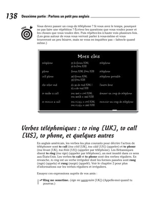 Vous devez passer un coup de téléphone ? Si vous avez le temps, pourquoi
ne pas faire une répétition ? Écrivez les questions que vous voulez poser et
les choses que vous voulez dire. Puis répétez-les à haute voix plusieurs fois.
(Les gens autour de vous vous verront parler à vous-même et vous
trouveront un peu bizarre, mais ne vous en inquiétez pas – faites-le quand
même.)
Verbes téléphoniques : to ring [UK], to call
[US], to phone, et quelques autres
En anglais américain, les verbes les plus courants pour décrire l’action de
téléphoner sont to call (tou côôl [UK], tou cââl [US]) (appeler) et to phone
(tou feoun [UK], tou fôôn [US]) (appeler par téléphone). Les Britanniques
disent to ring (tou rign) (appeler par téléphone), un mot inusité dans ce sens
aux États-Unis. Les verbes to call et to phone sont des verbes réguliers. En
revanche, to ring est un verbe irrégulier dont les formes passées sont rang
(ragn) (appela) et rung (raegn) (appelé). Voir le chapitre 2 pour plus
d’informations sur les verbes réguliers et irréguliers.
Essayez ces expressions auprès de vos amis :
⻬ Ring me sometime. (rign mi saem-taïm [UK]) (Appelle-moi quand tu
pourras.)
TRUC
138 Deuxième partie : Parlons un petit peu anglais
Mots clés
telephone té-le-feoun [UK], téléphone
té-le-fôôn [US]
phone feoun [UK], fôôn [US] téléphone
cell phone sèl-feoun [UK], téléphone portable
sèl-fôôn [US]
the other end di ae-de ènd [UK], ] l’autre bout
di e-de ènd [US
to make a call tou méï e côôl [UK], donner un coup de téléphone
tou méïk e cââl [US]
to receive a call tou ri-siv e côôl [UK], recevoir un coup de téléphone
tou ri-siv e cââl [US]
 