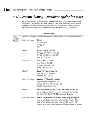 « N » comme Nancy : comment épeler les mots
En parlant anglais, il est fréquent de spell out (spèl aout) (épeler) les mots
difficiles à comprendre. Parfois, même si l’on parle lentement et en faisant
attention, l’autre personne ne comprend pas ce que vous dites, et donc il
peut vous être bien utile de connaître vos ABCs (éï-bi-siiz) (alphabet).
Conversation
Tran Vu donne un coup de téléphone. Il a numéroté, et le téléphone sonne.
Autre personne : Hello?
h’è-leou [UK]
h’è-lôô [US]
Allô ?
Tran Vu : Hello. This is Tran Vu.
h’è-leou dis iz tran vou [UK]
h’è-lôô dis iz tran vou [US]
Allô. Ici Tran Vu.
Autre personne : What? Who is this?
ouot h’ou iz dis [UK]
h’ouât h’ou iz dis [US]
Quoi ? Qui est-ce ?
Tran Vu : Tran Vu. This is Tran Vu.
tran vou dis iz tran vou
Tran Vu. Ici Tran Vu.
Autre personne : I’m sorry. What did you say?
aïm so-ri ouot did iou sèï [UK]
aïm sâ-ri h’ouât did iou sèï [US]
Pardon. Que disiez-vous ?
Tran Vu : This is Tran Vu – T-R-A-N-V-U. My name is Tran Vu.
dis iz tran vou ti âe éï èn vi iou maï néïm iz tran vou
Ici Tran Vu T-R-A-N-V-U. Mon nom est Tran Vu.
Autre personne : Sorry. I still didn’t catch your name. Say that again.
so-ri aï stil did’nt catch ioue néïm sèï dat e-guéïn [UK]
sä-ri aï stil did’nt catch ioue néïm sèï dat e-guéïn [US]
Désolé. Je n’ai toujours pas saisi votre nom. Dites-le encore.
CD
140 Deuxième partie : Parlons un petit peu anglais
 