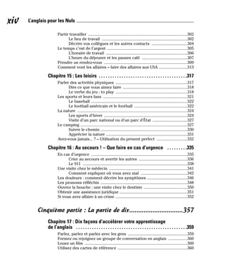 Partir travailler ..............................................................................................302
Le lieu de travail .................................................................................302
Décrire vos collègues et les autres contacts ..................................304
Le temps c’est de l’argent ............................................................................305
L’horaire de travail .............................................................................306
L’heure du déjeuner et les pauses café ...........................................307
Prendre un rendez-vous ...............................................................................309
Comment vont les affaires – faire des affaires aux USA ...........................313
Chapitre 15 : Les loisirs . . . . . . . . . . . . . . . . . . . . . . . . . . . . . . . . . . . . . . .317
Parler des activités physiques ....................................................................317
Dire ce que vous aimez faire .............................................................318
Le verbe du jeu : to play ....................................................................318
Les sports et leurs fans ................................................................................321
Le baseball ...........................................................................................322
Le football américain et le football ..................................................322
La nature ........................................................................................................324
Les sports d’hiver ...............................................................................324
Visite d’un parc national ou d’un parc d’État .................................327
Le camping .....................................................................................................327
Suivre le chemin ..................................................................................330
Apprécier la nature .............................................................................331
Avez-vous jamais... ? – Utilisation du present perfect .............................332
Chapitre 16 : Au secours ! – Que faire en cas d’urgence . . . . . . . . .335
En cas d’urgence ...........................................................................................335
Crier au secours et avertir les autres ..............................................336
Le 911 ...................................................................................................338
Une visite chez le médecin ..........................................................................341
Comment expliquer où vous avez mal ............................................342
Les douleurs : comment décrire les symptômes ......................................346
Les pronoms réfléchis ..................................................................................348
Ouvrez la bouche : une visite chez le dentiste .........................................350
Obtenir une assistance juridique ................................................................351
Si vous avez affaire à un crime ....................................................................352
Cinquième partie : La partie de dix..............................357
Chapitre 17 : Dix façons d’accélérer votre apprentissage
de l’anglais . . . . . . . . . . . . . . . . . . . . . . . . . . . . . . . . . . . . . . . . . . . . . . . . .359
Parlez, parlez et parlez avec les gens ........................................................359
Formez ou rejoignez un groupe de conversation en anglais ..................360
Louez un film .................................................................................................360
Utilisez des cartes de référence ..................................................................360
xiv L’anglais pour les Nuls
 