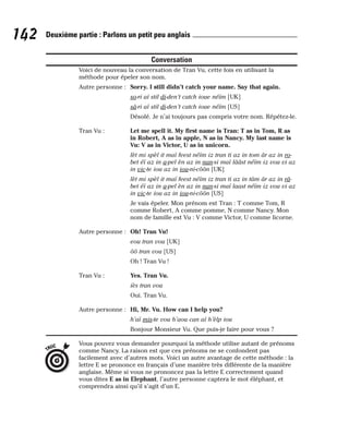 Conversation
Voici de nouveau la conversation de Tran Vu, cette fois en utilisant la
méthode pour épeler son nom.
Autre personne : Sorry. I still didn’t catch your name. Say that again.
so-ri aï stil di-den’t catch ioue néïm [UK]
sâ-ri aï stil di-den’t catch ioue néïm [US]
Désolé. Je n’ai toujours pas compris votre nom. Répétez-le.
Tran Vu : Let me spell it. My first name is Tran: T as in Tom, R as
in Robert, A as in apple, N as in Nancy. My last name is
Vu: V as in Victor, U as in unicorn.
lèt mi spèl it maï feest néïm iz tran ti az in tom âr az in ro-
bet éï az in a-pel èn az in nan-si maï lââst néïm iz vou vi az
in vic-te iou az in iou-ni-côôn [UK]
lèt mi spèl it maï feest néïm iz tran ti az in tâm âr az in râ-
bet éï az in a-pel èn az in nan-si maï laast néïm iz vou vi az
in vic-te iou az in iou-ni-côôn [US]
Je vais épeler. Mon prénom est Tran : T comme Tom, R
comme Robert, A comme pomme, N comme Nancy. Mon
nom de famille est Vu : V comme Victor, U comme licorne.
Autre personne : Oh! Tran Vu!
eou tran vou [UK]
ôô tran vou [US]
Oh ! Tran Vu !
Tran Vu : Yes. Tran Vu.
iès tran vou
Oui. Tran Vu.
Autre personne : Hi, Mr. Vu. How can I help you?
h’aï mis-te vou h’aou can aï h’èlp iou
Bonjour Monsieur Vu. Que puis-je faire pour vous ?
Vous pouvez vous demander pourquoi la méthode utilise autant de prénoms
comme Nancy. La raison est que ces prénoms ne se confondent pas
facilement avec d’autres mots. Voici un autre avantage de cette méthode : la
lettre E se prononce en français d’une manière très différente de la manière
anglaise. Même si vous ne prononcez pas la lettre E correctement quand
vous dites E as in Elephant, l’autre personne captera le mot éléphant, et
comprendra ainsi qu’il s’agit d’un E.
TRUC
142 Deuxième partie : Parlons un petit peu anglais
 