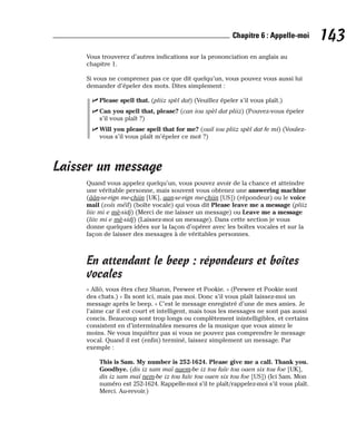 Vous trouverez d’autres indications sur la prononciation en anglais au
chapitre 1.
Si vous ne comprenez pas ce que dit quelqu’un, vous pouvez vous aussi lui
demander d’épeler des mots. Dites simplement :
⻬ Please spell that. (pliiz spèl dat) (Veuillez épeler s’il vous plaît.)
⻬ Can you spell that, please? (can iou spèl dat pliiz) (Pouvez-vous épeler
s’il vous plaît ?)
⻬ Will you please spell that for me? (ouil iou pliiz spèl dat fe mi) (Voulez-
vous s’il vous plaît m’épeler ce mot ?)
Laisser un message
Quand vous appelez quelqu’un, vous pouvez avoir de la chance et atteindre
une véritable personne, mais souvent vous obtenez une answering machine
(âân-se-rign me-chiin [UK], aan-se-rign me-chiin [US]) (répondeur) ou le voice
mail (voïs méïl) (boîte vocale) qui vous dit Please leave me a message (pliiz
liiv mi e mè-sidj) (Merci de me laisser un message) ou Leave me a message
(liiv mi e mè-sidj) (Laissez-moi un message). Dans cette section je vous
donne quelques idées sur la façon d’opérer avec les boîtes vocales et sur la
façon de laisser des messages à de véritables personnes.
En attendant le beep : répondeurs et boîtes
vocales
« Allô, vous êtes chez Sharon, Peewee et Pookie. » (Peewee et Pookie sont
des chats.) « Ils sont ici, mais pas moi. Donc s’il vous plaît laissez-moi un
message après le beep. » C’est le message enregistré d’une de mes amies. Je
l’aime car il est court et intelligent, mais tous les messages ne sont pas aussi
concis. Beaucoup sont trop longs ou complètement inintelligibles, et certains
consistent en d’interminables mesures de la musique que vous aimez le
moins. Ne vous inquiétez pas si vous ne pouvez pas comprendre le message
vocal. Quand il est (enfin) terminé, laissez simplement un message. Par
exemple :
This is Sam. My number is 252-1624. Please give me a call. Thank you.
Goodbye. (dis iz sam maï naem-be iz tou faïv tou oaen six tou foe [UK],
dis iz sam maï nem-be iz tou faïv tou ouen six tou foe [US]) (Ici Sam. Mon
numéro est 252-1624. Rappelle-moi s’il te plaît/rappelez-moi s’il vous plaît.
Merci. Au-revoir.)
143
Chapitre 6 : Appelle-moi
 