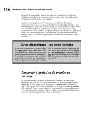 Bien sûr, si vous appelez un ami/une amie qui connaît votre numéro de
téléphone, vous lui laissez simplement le message. Vous n’avez plus alors
qu’à attendre qu’il ou elle vous rappelle.
Appeler une entreprise peut être quelque peu différent des appels
personnels, parce que vous pouvez tomber sur un message machine ou un
voice mail qui vous fournit un menu d’options déroutantes en anglais. Même
une personne maîtrisant parfaitement l’anglais peut avoir du mal à s’y
retrouver. Voici donc un truc : essayez d’appuyer sur 0. Parfois, ce geste vous
relie à une véritable personne. Naturellement, vous pouvez réécouter les
options jusqu’à ce que vous ayez compris celle qui vous convient – bonne
chance !
Demander à quelqu’un de prendre un
message
La situation suivante vous est probablement familière : vous appelez
quelqu’un qui n’est pas là, et vous demandez à la personne qui répond au
téléphone de faire en sorte que votre ami(e) call you back (côôl iou bac
[UK], cââl iou bac [US]) (vous rappelle) ou si vous pouvez leave a message
(liiv e mè-sidj) (laisser un message). Ce n’est pas différent en anglais quand
vous êtes dans cette situation – faites la même chose, en utilisant quelques-
unes des expressions proposées dans cette section.
144 Deuxième partie : Parlons un petit peu anglais
Cartes téléphoniques – une bonne invention
De nos jours, presque tout un chacun utilise
des phone cards (feoun cââdz [UK], fôôn
cââdz [US]) (cartes téléphoniques) pour des
appels longue distance lors d’un déplacement.
Ce procédé est commode, assez rapide et
généralement moins cher que les appels par
d’autres moyens. Ces cartes sont vendues
dans de nombreux endroits. Quand vous en
avez besoin, vous pouvez demander Where
can I buy a phone card? (ouèe can aï baï e
feoun cââd [UK], h’ouèe can aï baï e fôôn cââd
[US]) (Où pourrais-je acheter une carte télé-
phonique ?).
 