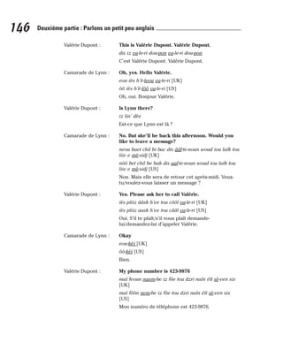 Valérie Dupont : This is Valérie Dupont. Valérie Dupont.
dis iz va-le-ri dou-pon va-le-ri dou-pon
C’est Valérie Dupont. Valérie Dupont.
Camarade de Lynn : Oh, yes. Hello Valérie.
eou iès h’è-leou va-le-ri [UK]
ôô iès h’è-lôô va-le-ri [US]
Oh, oui. Bonjour Valérie.
Valérie Dupont : Is Lynn there?
iz lin’ dèe
Est-ce que Lynn est là ?
Camarade de Lynn : No. But she’ll be back this afternoon. Would you
like to leave a message?
neou baet chil bi bac dis ââf-te-noun woud iou laïk tou
liiv e mè-sidj [UK]
nôô bet chil be bak dis aaf-te-noun woud iou laïk tou
liiv e mè-sidj [US]
Non. Mais elle sera de retour cet après-midi. Veux-
tu/voulez-vous laisser un message ?
Valérie Dupont : Yes. Please ask her to call Valérie.
iès pliiz ââsk h’ee tou côôl va-le-ri [UK]
iès pliiz aask h’ee tou cââl va-le-ri [US]
Oui. S’il te plaît/s’il vous plaît demande-
lui/demandez-lui d’appeler Valérie.
Camarade de Lynn : Okay
eou-kèï [UK]
ôô-kèï [US]
Bien.
Valérie Dupont : My phone number is 423-9876
maï feoun naem-be iz fôe tou dzri naïn éït sè-ven six
[UK]
maï fôôn nem-be iz fôe tou dzri naïn éït sè-ven six
[US]
Mon numéro de téléphone est 423-9876.
146 Deuxième partie : Parlons un petit peu anglais
 