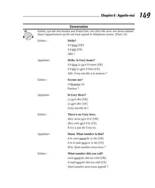 Conversation
Esther, qui fait des études aux Etats-Unis, est chez elle avec ses deux enfants
dans l’appartement qu’ils ont loué quand le téléphone sonne. (Piste 13)
Esther : Hello?
h’è-leou [UK]
h’è-lôô [US]
Allô ?
Appelant : Hello. Is Cory home?
h’è-leou iz co-ri h’eoum [UK]
h’è-lôô iz câ-ri h’ôôm [US]
Allô. Cory est-elle à la maison ?
Esther : Excuse me?
ix-kiououz mi
Pardon ?
Appelant : Is Cory there?
iz co-ri dèe [UK]
iz câ-ri dèe [US]
Cory est-elle là ?
Esther : There’s no Cory here.
dèez neou co-ri h’ie [UK]
dèez nôô câ-ri h’ie [US]
Il n’y a pas de Cory ici.
Appelant : Hmm. What number is this?
h’m ouot naem-be iz dis [UK]
h’m h’ouât nem-ve iz dis [US]
H’m. Quel numéro avez-vous ?
Esther : What number did you call?
ouot naem-be did iou côôl [UK]
h’ouât nem-be did iou cââl [US]
Quel numéro avez-vous appelé ?
CD
149
Chapitre 6 : Appelle-moi
 