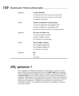 Appelant : I called 333-6789.
aï côôld dzri dzri dzri six sè-ven éït naïn [UK]
aï cââld dzri dzri dzri six sè-ven éït naïn [US]
J’ai appelé le 333-6789.
Esther : I think you dialed the wrong number.
aï dzink iou daï-eld de rogn naem-be [UK]
aï dzink iou daï-eld de rogn nem-be [US]
Je pense que vous avez fait un mauvais numéro.
Appelant : Oh. Sorry to bother you.
eou so-ri tou bo-de iou [UK]
ôô sâ-ri tou bâ-de iou [US]
Oh. Désolé de vous déranger.
Esther : That’s alright. Goodbye.
dats ôôl-raït goud-baï [UK]
dats ââl-raït goud-baï [US]
Ce n’est rien. Au revoir.
Appelant : Bye.
baï
Au revoir.
Allô, opératrice ?
Une compagnie de téléphone américaine a pour slogan : quand vous avez
besoin d’aide, trouvez-la rapidement dans les Yellow Pages (iè-leou péï-djis
[UK], iè-lôô péi-djiz [US]) (Pages Jaunes), c’est-à-dire les pages commerciales
du phone book (feoun bouc [UK], fôôn bouc [US]) (annuaire téléphonique).
L’annuaire téléphonique est d’un grand secours pour trouver des numéros de
téléphone, mais même les anglophones de naissance n’arrivent pas toujours
à les trouver rapidement – si même ils les trouvent ! C’est alors que de
véritables personnes – les opérateurs/opératrices du téléphone – peuvent
vous venir en aide.
150 Deuxième partie : Parlons un petit peu anglais
 