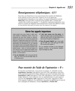 Renseignements téléphoniques : 411
Vous êtes aux Etats-Unis et vous avez besoin d’un numéro de téléphone,
d’une adresse ou d’un code zone ? Faites le 411 et un agent des
renseignements répondra et vous aidera. Ces agents demandent souvent
What city? (ouot si-ti [UK], h’ouât si-ti [US]) (Quelle ville ?) voulant dire
« Quelle ville voulez-vous appeler ? ». En général, l’opérateur/opératrice vous
donne le numéro de téléphone électroniquement. Il peut être difficile à saisir,
et vous devriez être prêt à le noter avec un crayon et un papier.
Pour recevoir de l’aide de l’opératrice « 0 »
Si vous êtes aux Etats-Unis, vous pouvez en tapant « 0 » atteindre un/une
long-distance operator (logn dis-tens o-pe-réï-te [UK], lâgn dis-tens o-pe-réï-te
[US]) (opérateur/opératrice longue distance) qui peut vous aider à faire des
long-distance calls (logn dis-tens côôlz [UK], lâgn dis-tens cââlz [US]) (appels
longue distance), vous connecter avec un opérateur dans un autre pays, et
recevoir des emergency calls (i-mee-djen-si côôlz [UK], i-mee-djen-si cââlz
[US]) (appels d’urgence). Ces opérateurs répondent en général par le nom de
leur compagnie de téléphone, comme Ameritech ou Pacific Bell.
151
Chapitre 6 : Appelle-moi
Gérer les appels importuns
Juste quand vous vous mettez à table avec
votre famille, le téléphone sonne. C’est une
entreprise qui veut vous vendre un abonne-
ment à un journal ou un carnet de coupons de
réduction. L’appel peut aussi venir d’une orga-
nisation qui veut que vous fassiez un don à une
association de bienfaisance ou qui sollicite
votre opinion dans une enquête. Beaucoup de
ces appels concernent de bons produits et de
justes causes – mais ce n’est pas toujours le
cas ! Dans le cas d’un appel sans intérêt, vous
pouvez utiliser l’une des formules brèves sui-
vantes – et raccrocher !
⻬ I’m not interested. (aïm not in-te-rès-ted
[UK], aïm nât in-te-rès-ted [US]) (Cela ne
m’intéresse pas.)
⻬ I don’t give money over the phone. (aï
deount giv mae-ni eou-ve de feoun [UK], aï
dôônt giv me-ni ôô-ve de fôôn [US]) (Je ne
donne pas d’argent par téléphone.)
⻬ Sorry. No speak English! (so-ri neou spiik
ign-lich [UK], sâ-ri nôô spiik ign-lich [US])
(Je ne parle pas anglais !)
Et si un appelant persiste à vous déranger,
appelez la police. Le harcèlement télépho-
nique est illégal aux USA.
 