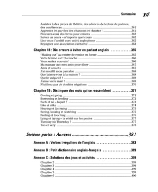 Assistez à des pièces de théâtre, des séances de lecture de poèmes,
des conférences .............................................................................................361
Apprenez les paroles des chansons et chantez ! ......................................361
Procurez-vous des livres pour enfants .......................................................362
Suivez un cours – n’importe quel cours ....................................................362
Liez vous d’amitié avec un(e) anglophone ................................................362
Rejoignez une association caritative ..........................................................363
Chapitre 18 : Dix erreurs à éviter en parlant anglais . . . . . . . . . . . . .365
“Making out” au centre de remise en forme ..............................................365
Votre femme est très moche ........................................................................366
Vous sentez mauvais ! ...................................................................................366
Ma maman cuit mes amis pour dîner .........................................................367
Amis et amants ..............................................................................................367
J’ai mouillé mon pantalon ............................................................................368
Que laissez-vous à la maison ? ....................................................................368
Quelle vulgarité ! ...........................................................................................369
J’aime votre mari ! .........................................................................................369
N’utilisez pas de doubles négations ...........................................................370
Chapitre 19 : Distinguer des mots qui se ressemblent . . . . . . . . . . . .371
Coming et going .............................................................................................371
Borrowing et lending ....................................................................................372
Such et so – lequel ? .....................................................................................373
Like et alike ....................................................................................................374
Hearing et Listening ......................................................................................375
Seeing, looking et watching .........................................................................375
Feeling et touching ........................................................................................376
Lying et laying – la vérité sur les poules ...................................................377
Tuesday ou Thursday ? ................................................................................377
Too et very .....................................................................................................378
Sixième partie : Annexes .............................................381
Annexe A : Verbes irréguliers de l’anglais . . . . . . . . . . . . . . . . . . . . . .383
Annexe B : Petit dictionnaire anglais-français . . . . . . . . . . . . . . . . . .389
Annexe C : Solutions des jeux et activités . . . . . . . . . . . . . . . . . . . . . .399
Chapitre 2 .......................................................................................................399
Chapitre 3 .......................................................................................................399
Chapitre 4 .......................................................................................................399
Chapitre 5 .......................................................................................................399
Chapitre 6 .......................................................................................................400
xv
Sommaire
 