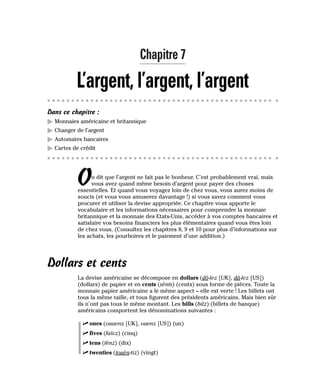Chapitre 7
L’argent, l’argent, l’argent
Dans ce chapitre :
䊳 Monnaies américaine et britannique
䊳 Changer de l’argent
䊳 Automates bancaires
䊳 Cartes de crédit
On dit que l’argent ne fait pas le bonheur. C’est probablement vrai, mais
vous avez quand même besoin d’argent pour payer des choses
essentielles. Et quand vous voyagez loin de chez vous, vous aurez moins de
soucis (et vous vous amuserez davantage !) si vous savez comment vous
procurer et utiliser la devise appropriée. Ce chapitre vous apporte le
vocabulaire et les informations nécessaires pour comprendre la monnaie
britannique et la monnaie des Etats-Unis, accéder à vos comptes bancaires et
satisfaire vos besoins financiers les plus élémentaires quand vous êtes loin
de chez vous. (Consultez les chapitres 8, 9 et 10 pour plus d’informations sur
les achats, les pourboires et le paiement d’une addition.)
Dollars et cents
La devise américaine se décompose en dollars (dô-lez [UK], dâ-lez [US])
(dollars) de papier et en cents (sènts) (cents) sous forme de pièces. Toute la
monnaie papier américaine a le même aspect – elle est verte ! Les billets ont
tous la même taille, et tous figurent des présidents américains. Mais bien sûr
ils n’ont pas tous le même montant. Les bills (bilz) (billets de banque)
américains comportent les dénominations suivantes :
⻬ ones (ouaenz [UK], ouenz [US]) (un)
⻬ fives (faïvz) (cinq)
⻬ tens (tènz) (dix)
⻬ twenties (touèn-tiz) (vingt)
 