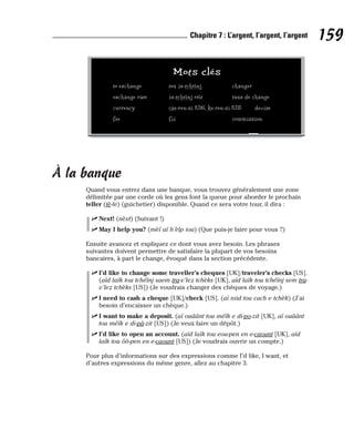À la banque
Quand vous entrez dans une banque, vous trouvez généralement une zone
délimitée par une corde où les gens font la queue pour aborder le prochain
teller (tè-le) (guichetier) disponible. Quand ce sera votre tour, il dira :
⻬ Next! (nèxt) (Suivant !)
⻬ May I help you? (mèï aï h’èlp iou) (Que puis-je faire pour vous ?)
Ensuite avancez et expliquez ce dont vous avez besoin. Les phrases
suivantes doivent permettre de satisfaire la plupart de vos besoins
bancaires, à part le change, évoqué dans la section précédente.
⻬ I’d like to change some traveller’s cheques [UK]/traveler’s checks [US].
(aïd laïk tou tchéïnj saem tra-v’lez tchèks [UK], aïd laïk tou tchéïnj sem tra-
v’lez tchèks [US]) (Je voudrais changer des chèques de voyage.)
⻬ I need to cash a cheque [UK]/check [US]. (aï niid tou cach e tchèk) (J’ai
besoin d’encaisser un chèque.)
⻬ I want to make a deposit. (aï ouâânt tou méïk e di-po-zit [UK], aï ouâânt
tou méïk e di-pâ-zit [US]) (Je veux faire un dépôt.)
⻬ I’d like to open an account. (aïd laïk tou eou-pen en e-caount [UK], aïd
laïk tou ôô-pen en e-caount [US]) (Je voudrais ouvrir un compte.)
Pour plus d’informations sur des expressions comme I’d like, I want, et
d’autres expressions du même genre, allez au chapitre 3.
159
Chapitre 7 : L’argent, l’argent, l’argent
Mots clés
to exchange tou ix-tchéïnj changer
exchange rate ix-tchéïnj réït taux de change
currency cae-ren-si [UK], ke-ren-si [US] devise
fee fii commission
 