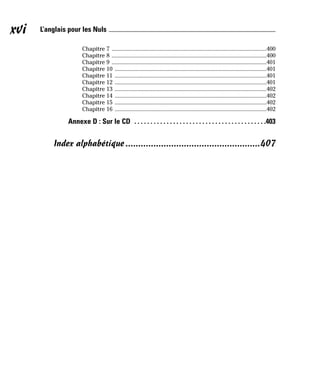 Chapitre 7 .......................................................................................................400
Chapitre 8 .......................................................................................................400
Chapitre 9 .......................................................................................................401
Chapitre 10 .....................................................................................................401
Chapitre 11 .....................................................................................................401
Chapitre 12 .....................................................................................................401
Chapitre 13 .....................................................................................................402
Chapitre 14 .....................................................................................................402
Chapitre 15 .....................................................................................................402
Chapitre 16 .....................................................................................................402
Annexe D : Sur le CD . . . . . . . . . . . . . . . . . . . . . . . . . . . . . . . . . . . . . . . . .403
Index alphabétique.....................................................407
xvi L’anglais pour les Nuls
 