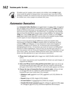 N’oubliez pas de compter votre argent et de vérifier votre receipt (ri-siit)
(reçu) avant de quitter la banque pour vous assurer que vous avez le bon
montant en dollars. Et conservez tous vos reçus de la banque pour pouvoir
les vérifier avec votre compte en rentrant chez vous.
Automates bancaires
Les Automated Teller Machines (o-te-méï-ted tè-le me-chiinz [UK], â-te-méï-ted
tè-le me-chiinz [US]) (Guichets automatiques de banque) ou ATMs (éï-ti-èmz)
(GAB) se trouvent désormais un peu partout dans le monde, et en tout cas
dans tous les pays anglophones. Aux États-Unis, ces appareils sont installés
dans les lieux les plus divers, jusque dans certains théâtres. En utilisant des
ATMs avec votre credit card (cri-dit cââd) (carte de crédit) ou votre bank
card (bank cââd) (carte bancaire) vous accédez de la manière la plus simple
à votre argent et vous le dépensez tout aussi simplement !
Vous ne verrez pas beaucoup de différences quant à la manière dont
fonctionnent les différents ATMs du monde entier. En Amérique du Nord,
certains ATMs sont bilingues, et vous donnent le choix entre l’anglais ou
l’espagnol, l’anglais ou le chinois, etc, en fonction des caractéristiques
démographiques du lieu. Il n’est donc pas exclu de trouver un GAB parlant
français en milieu anglophone ! Voici en tout cas une liste pas à pas de ce
que vous pouvez voir sur l’écran de l’appareil et la façon d’interpréter ce que
vous voyez. (Note : les termes utilisés peuvent varier, mais cette liste vous
donne une idée générale de ce que vous pouvez rencontrer.)
1. Please insert your card. (pliiz in-seet ioue cââd) (Veuillez insérer votre
carte.)
A ce stade, vous pouvez avoir la possibilité de choisir une autre langue, si
l’appareil est bilingue.
2. Enter your PIN (or secret code) and then press Enter. (èn-te ioue pin oe sii-
cret keoud and dèn près èn-tee [UK], èn-te ioue pin oe sii-cret côôd and dèn
près èn-tee [US]) (Entrez votre PIN (ou code secret) puis appuyez sur Enter.)
3. Choose the type of transaction that you want to make. (tchouz de taïp
ev tran-sac-chen dat iou ouâânt tou méïk) (Choisissez le type de
transaction que vous voulez faire.) Par exemple :
– Withdraw cash (ouid-drôô cach [UK], ouid-drââ cach [US]) (Retirer de
l’argent)
– Deposit (di-po-zit [UK], di-pâ-zit [US]) (dépôt)
– Account balance (e-caount ba-lens) (Solde du compte)
– Transfer/Electronic payment (trans-fee i-lèk-tro-nic pèï-ment [UK], trans-
fee i-lèk-trâ-nic pèï-ment [US]) (Virement/règlement électronique)
N
’
O
U
BLIEZPAS!
162 Troisième partie : En visite
 