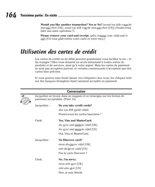 Would you like another transaction? Yes or No? (woud iou laïk e-nae-de
tran-zac-chen [UK], woud iou laïk e-ne-de tran-zac-chen [US]) (Voulez-vous
faire une autre opération ?)
Please remove your card and receipt. (pliiz ri-mouv ioue cââd and ri-
siit) (S’il vous plaît retirez votre carte et votre reçu.)
Utilisation des cartes de crédit
Les cartes de crédit ou de débit peuvent grandement vous faciliter la vie – et
les voyages ! Elles vous donnent un accès instantané à toutes sortes de
produits et de services, ainsi qu’à votre argent. Mais les cartes de paiement
ne sont pas acceptées partout, et certains commerçants n’acceptent que des
cartes bien précises.
Et vous pouvez sans doute laisser vos chéquiers chez vous, les chèques tirés
sur des banques étrangères étant rarement acceptés en paiement.
Conversation
Jacqueline se trouve dans un magasin et se renseigne sur les formes de
paiement acceptables. (Piste 15)
Jacqueline : Do you take credit cards?
dou iou téïk cri-dit cââdz
Prenez-vous les cartes bancaires ?
Clerk: Yes, Visa and MasterCard.
iès vi-ze and mââs-te cââd [UK]
iès vi-ze and maas-te cââd [US]
Oui, Visa et MasterCard.
Jacqueline : No Discover card?
neou dis-cae-ve cââd [UK]
nôô dis-ke-ve cââd [US]
Pas la carte Discover ?
Clerk: No, I’m sorry.
neou aïm so-ri [UK]
nôô aïm sâ-ri [US]
Non, je suis désolé.
CD
164 Troisième partie : En visite
 