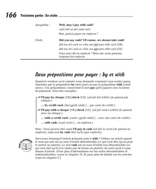 Jacqueline : Well, may I pay with cash?
ouèl mèï aï pèï ouid cach
Bon, puis-je payer en espèces ?
Clerk: Did you say cash? Of course, we always take cash!
did iou sèï cach ev côôs oui ôôl-ouèz téïk cach [UK]
did iou sèï cach ev côôs oui ââl-ouèz téïk cach [US]
Vous avez dit en espèces ? Bien sûr, nous prenons
toujours les espèces.
Deux prépositions pour payer : by et with
Quand le vendeur ou le caissier vous demande comment vous voulez payer,
répondez par la préposition by (baï) (par) ou par la préposition with (ouid)
(avec). Ces prépositions connectent le mot pay (pèï) (payer) avec la forme
de paiement. Voici des exemples :
⻬ I’ll pay by cheque [UK]/check [US]. (aïl pèï baï tchèk) (Je paierai par
chèque.)
… by credit card. (baï cri-dit cââd) (... par carte de crédit.)
⻬ I’ll pay with a cheque [UK]/check [US]. (aïl péï ouid e tchèk) (Je paierai
avec un chèque.)
… with a credit card. (ouid e cri-dit cââd) (... avec une carte de crédit.)
… with cash. (ouid cach) (... en espèces.)
Note : Vous pouvez dire aussi I’ll pay in cash (aïl pèï in cach) (Je paierai en
espèces), mais non by cash (baï cach) (par espèces).
Avez-vous remarqué l’article a faisant suite à with ? Utilisez un article quand
le nom qui suit est un nom d’entité dénombrable (ce qui veut dire qu’on peut
le mettre au pluriel). Le mot cash est un nom d’entité non dénombrable (ce
qui veut dire qu’il n’en existe pas de forme au pluriel), de sorte qu’il n’a pas
besoin d’article. (Pour plus d’informations sur les noms dénombrables et
indénombrables, voyez le chapitre 10. Et pour plus de détails sur les articles,
voyez le chapitre 2.)
P
O
I
N
T
D
EGRAMMAIR
E
166 Troisième partie : En visite
 