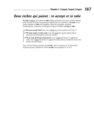Deux verbes qui paient : to accept et to take
Accept (e-ksèpt) (accepter) et take (téïk) (prendre) sont deux verbes utilisés
pour décrire la forme de paiement admise par un commerce. Accept est un
verbe régulier, et take est irrégulier. Dans les exemples suivants
d’expressions courantes, remarquez la façon d’utiliser accept et take :
⻬ Do you accept Visa? (dou iou e-ksèpt vi-ze) (Acceptez-vous Visa ?)
⻬ We take major credit cards. (oui téïk méï-djee cri-dit cââdz) (Nous
prenons les principales cartes de crédit.)
⻬ We accept all forms of payment. (oui e-ksèpt ôôl foomz ev péï-ment
[UK], oui e-ksèpt ââl foomz ev péï-ment [US]) (Nous acceptons toutes les
formes de paiement.)
Pour voir les formes passées de to take, allez à l’annexe A. Et découvrez
d’autres façons d’utiliser le verbe to take aux chapitres 5, 6, et 9.
167
Chapitre 7 : L’argent, l’argent, l’argent
 