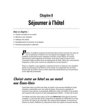Chapitre 8
Séjourner à l’hôtel
Dans ce chapitre :
䊳 Choisir un hôtel ou un motel
䊳 Réserver une chambre
䊳 Indiquer des dates
䊳 Enregistrement à l’arrivée et au départ
䊳 Pronoms possessifs et adjectifs
Parfois, le meilleur moment de l’arrivée dans un lieu inconnu est celui où
l’on se présente à l’hôtel et où l’on dépose ses bagages. Que vous
préfériez la sécurité d’avoir organisé à l’avance votre séjour ou trouver
directement votre logement en arrivant, vous serez plus à l’aise si vous
connaissez déjà certains mots et expressions de base. (Bien sûr, vous pouvez
emporter ce livre avec vous et le consulter en cas de besoin.)
Dans ce chapitre, vous apprenez comment trouver et réserver une chambre,
parler au personnel d’un hôtel ou d’un motel, et comprendre les services
fournis par les hôtels. Vous y verrez aussi des informations sur les pronoms
et les adjectifs possessifs.
Choisir entre un hôtel ou un motel
aux États-Unis
Aussi bien dans un hôtel que dans un motel, vous pouvez bénéficier d’une
chambre confortable avec une salle de bains, d’un service agréable et
souvent d’une piscine. La principale différence entre les hôtels et les motels
est la gamme des services et des aménagements offerts – et bien sûr le prix.
Les hôtels sont plus chers parce qu’ils sont full-service (foul see-vis) (service
complet), ce qui veut dire qu’ils comportent en général un restaurant et un bar,
un service de valet et de concierge, des moyens informatiques, et souvent un
bureau ou centre d’affaires où vous pouvez faire des copies et envoyer des fax.
 