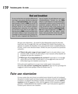 Où que vous séjourniez – du motel le plus élémentaire jusqu’au five-star
hotel (faïv star h’eou-tèl [UK], faïv star hôô-tèl [US]) (hôtel cinq étoiles), les
options en matière de chambre et les prix peuvent varier considérablement.
Et donc, avant votre décision finale, vérifiez les prix en posant les questions
suivantes :
⻬ What is the price range of your rooms? (ouot iz de praïz réïnj ev ioue
rououmz [UK], h’ouât iz de praïs réïnj ev ioue rououmz [US]) (Quelle est
la gamme de prix des chambres ?)
⻬ What type of accommodations do you have? (ouot taïp ev e-co-mo-déï-
chenz dou iou h’av [UK], h’ouât taïp ev e-co-mo-déï-chenz dou iou h’av
[US]) (Quel type de chambre avez-vous ?)
Si les prix sont supérieurs à ce que vous voulez payer, vous pouvez
demander Do you have anything less expensive? (dou iou h’av é-ni-dzign lès
ix-pèn-siv) (Avez-vous quelque chose de moins cher ?)
Faire une réservation
Si vous voulez être sûr d’avoir un endroit pour dormir la nuit (et la plupart
des gens le veulent après un long voyage), vous devez réserver une chambre
à l’avance. La plupart des hôtels et motels, aux États-Unis, ont des toll-free
numbers (teoul frii naem-bez [UK], tôôl frii nem-bez [US]) (numéros d’appel
gratuits) – habituellement des numéros 1-800 – que vous pouvez appeler à
l’avance pour réserver une chambre.
170 Troisième partie : En visite
Bed and breakfast
Si vous rercherchez une manière différente de
vous loger, vous pouvez décider de séjourner
dans un bed-and-breakfast (bèd and brèk-
fest) (chambre d’hôte) ou B&B (bii and bii). Ce
type de logement se trouve parfois dans une
ancienne ferme ou une ancienne demeure,
magnifiquement restaurées, et le petit-déjeu-
ner est fourni inclus dans le prix. Mais n’ou-
bliez pas que les B&Bs, surtout aux États-Unis,
sont assez coûteux, et que vous pouvez avoir
à partager la salle de bains avec d’autres visi-
teurs. En outre, s’agissant des États-Unis, le
type et l’ampleur du petit-déjeuner peut varier
considérablement. Certains de ces B&Bs
offrent un petit-déjeuner de style britannique,
extrêmement copieux et varié, d’autres offrent
seulement quelques pâtisseries, du jus de
fruits, du thé et du café, un peu comme ce que
les Britanniques appellent continental break-
fast (ken-ti-nen-tel brèk-fest). Les B&Bs sont
souvent parfaits pour des séjours roman-
tiques, mais peuvent être moins bien adaptés
aux besoins de familles avec des enfants.
 