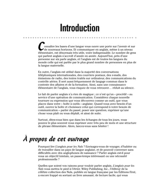 Introduction
Connaître les bases d’une langue vous ouvre une porte sur l’avenir et sur
de nouveaux horizons. Et communiquer en anglais, même à un niveau
élémentaire, est désormais très utile, voire indispensable. Le nombre de gens
qui parlent anglais s’accroît d’année en année. Aujourd’hui, près d’une
personne sur six parle anglais, et l’anglais est de toutes les langues du
monde celle qui est parlée par le plus grand nombre de personnes en plus de
la langue maternelle.
En outre, l’anglais est utilisé dans la majorité des conversations
téléphoniques internationales, des courriers postaux, des e-mails, des
émissions de radio, des textes traités sur ordinateur, des communications du
contrôle aérien. Il sert aussi fréquemment de langage commun dans le
contexte des affaires et de la formation. Ainsi, sans une connaissance
élémentaire de l’anglais, vous risquez de vous retrouver… réduit au silence.
Le fait de parler anglais n’a rien de magique ; ce n’est qu’un « procédé » au
service d’une opération de communication. Considérez chaque nouvelle
tournure ou expression que vous découvrez comme un outil, que vous
placez dans votre « boîte à outils » anglaise. Quand vous avez besoin d’un
outil, ouvrez la boîte et choisissez celui qui correspond à votre besoin de
communication – parler du passé, poser une question, exprimer qu’une
chose vous plaît ou vous déplaît, et ainsi de suite.
Surtout, dites-vous bien que dans les échanges de tous les jours, vous
pouvez le plus souvent vous exprimer avec très peu de mots et une structure
de phrase élémentaire. Alors, lancez-vous sans hésiter !
À propos de cet ouvrage
Pourquoi lire L’anglais pour les Nuls ? Envisagez-vous de voyager, d’habiter ou
de travailler dans un pays de langue anglaise, et de pouvoir converser sans
difficultés avec des anglophones de naissance ? Parler anglais est-il pour
vous un objectif lointain, un passe-temps intéressant ou une nécessité
professionnelle ?
Quelles que soient vos raisons pour vouloir parler anglais, L’anglais pour les
Nuls vous mettra le pied à l’étrier. Wiley Publishing, Inc., l’éditeur de la
célèbre collection des Nuls, publiée en langue française par les Éditions First,
a encore frappé en sortant un livre amusant, de lecture facile, qui vous
 