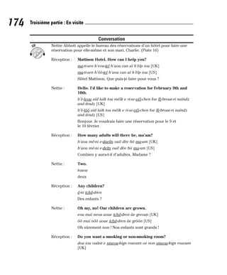 Conversation
Nettie Abbott appelle le bureau des réservations d’un hôtel pour faire une
réservation pour elle-même et son mari, Charlie. (Piste 16)
Réception : Mattison Hotel. How can I help you?
ma-ti-sen h’eou-tel h’aou can aï h’èlp iou [UK]
ma-ti-sen h’ôô-tel h’aou can aï h’èlp iou [US]
Hôtel Mattison. Que puis-je faire pour vous ?
Nettie : Hello. I’d like to make a reservation for February 9th and
10th.
h’è-leou aïd laïk tou méïk e ri-se-véï-chen foe fè-broue-ri naïndz
and tèndz [UK]
h’è-lôô aïd laïk tou méïk e ri-se-véï-chen foe fè-broue-ri naïndz
and tèndz [US]
Bonjour. Je voudrais faire une réservation pour le 9 et
le 10 février.
Réception : How many adults will there be, ma’am?
h’aou mé-ni e-daelts ouil dèe bii ma-am [UK]
h’aou mé-ni e-delts ouil dèe bii ma-am [US]
Combien y aura-t-il d’adultes, Madame ?
Nettie : Two.
touou
deux
Réception : Any children?
é-ni tchil-dren
Des enfants ?
Nettie : Oh my, no! Our children are grown.
eou maï neou aoue tchil-dren âe greoun [UK]
ôô maï nôô aoue tchil-dren âe grôôn [US]
Oh sûrement non ! Nos enfants sont grands !
Réception : Do you want a smoking or non-smoking room?
dou iou ouânt e smeou-kign rououm oe non smeou-kign rououm
[UK]
CD
174 Troisième partie : En visite
 