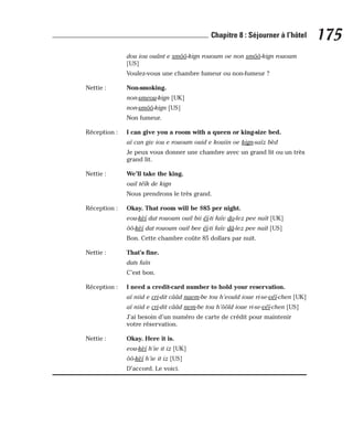 dou iou ouânt e smôô-kign rououm oe non smôô-kign rououm
[US]
Voulez-vous une chambre fumeur ou non-fumeur ?
Nettie : Non-smoking.
non-smeou-kign [UK]
non-smôô-kign [US]
Non fumeur.
Réception : I can give you a room with a queen or king-size bed.
aï can giv iou e rououm ouid e kouiin oe kign-saïz bèd
Je peux vous donner une chambre avec un grand lit ou un très
grand lit.
Nettie : We’ll take the king.
ouil téïk de kign
Nous prendrons le très grand.
Réception : Okay. That room will be $85 per night.
eou-kèï dat rououm ouil bii éï-ti faïv do-lez pee naït [UK]
ôô-kèï dat rououm ouil bee éï-ti faïv dâ-lez pee naït [US]
Bon. Cette chambre coûte 85 dollars par nuit.
Nettie : That’s fine.
dats faïn
C’est bon.
Réception : I need a credit-card number to hold your reservation.
aï niid e cri-dit cââd naem-be tou h’eould ioue ri-se-véï-chen [UK]
aï niid e cri-dit cââd nem-be tou h’ôôld ioue ri-se-véï-chen [US]
J’ai besoin d’un numéro de carte de crédit pour maintenir
votre réservation.
Nettie : Okay. Here it is.
eou-kèï h’ie it iz [UK]
ôô-kèï h’ie it iz [US]
D’accord. Le voici.
175
Chapitre 8 : Séjourner à l’hôtel
 