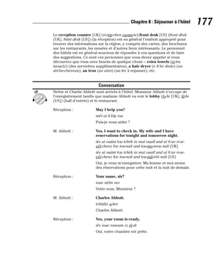 Le reception counter [UK] (ri-sèp-chen caoun-te)/front desk [US] (front dèsk
[UK], frânt dèsk [US]) (la réception) est en général l’endroit approprié pour
trouver des informations sur la région, y compris des cartes, des brochures
sur les restaurants, les musées et d’autres lieux intéressants. Le personnel
des hôtels est en général soucieux de répondre à vos questions et de faire
des suggestions. Ce sont ces personnes que vous devez appeler si vous
découvrez que vous avez besoin de quelque chose – extra towels (ix-tra
taouelz) (des serviettes supplémentaires), a hair dryer (e h’èe draïe) (un
sèche-cheveux), an iron (an aïen) (un fer à repasser), etc.
Conversation
Nettie et Charlie Abbott sont arrivés à l’hôtel. Monsieur Abbott s’occupe de
l’enregistrement tandis que madame Abbott va voir le lobby (lo-bi [UK], lâ-bi
[US]) (hall d’entrée) et le restaurant.
Réception : May I help you?
mèï aï h’èlp iou
Puis-je vous aider ?
M. Abbott : Yes, I want to check in. My wife and I have
reservations for tonight and tomorrow night.
iès aï ouânt tou tchèk in maï ouaïf and aï h’av ri-se-
véï-chenz foe tou-naït and tou-mo-reou naït [UK]
iès aï ouânt tou tchèk in maï ouaïf and aï h’av ri-se-
véï-chenz foe tou-naït and tou-mâ-rôô naït [US]
Oui, je veux m’enregistrer. Ma femme et moi avons
des réservations pour cette nuit et la nuit de demain.
Réception : Your name, sir?
ioue néïm see
Votre nom, Monsieur ?
M. Abbott : Charles Abbott.
tchââlz a-bet
Charles Abbott.
Réception : Yes, your room is ready.
iès ioue rououm iz rè-di
Oui, votre chambre est prête.
CD
177
Chapitre 8 : Séjourner à l’hôtel
 
