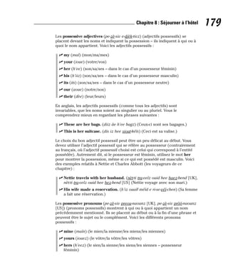 Les possessive adjectives (pe-zè-siv e-djèk-tivz) (adjectifs possessifs) se
placent devant les noms et indiquent la possession – ils indiquent à qui ou à
quoi le nom appartient. Voici les adjectifs possessifs :
⻬ my (maï) (mon/ma/mes)
⻬ your (ioue) (votre/vos)
⻬ her (h’ee) (son/sa/ses – dans le cas d’un possesseur féminin)
⻬ his (h’iiz) (son/sa/ses – dans le cas d’un possesseur masculin)
⻬ its (its) (son/sa/ses – dans le cas d’un possesseur neutre)
⻬ our (aoue) (notre/nos)
⻬ their (dèe) (leur/leurs)
En anglais, les adjectifs possessifs (comme tous les adjectifs) sont
invariables, que les noms soient au singulier ou au pluriel. Vous le
comprendrez mieux en regardant les phrases suivantes :
⻬ These are her bags. (diiz âe h’ee bagz) (Ceux-ci sont ses bagages.)
⻬ This is her suitcase. (dis iz hee siout-kéïs) (Ceci est sa valise.)
Le choix du bon adjectif possessif peut être un peu délicat au début. Vous
devez utiliser l’adjectif possessif qui se réfère au possesseur (contrairement
au français, où l’adjectif possessif choisi est celui qui correspond à l’entité
possédée). Autrement dit, si le possesseur est féminin, utilisez le mot her
pour montrer la possession, même si ce qui est possédé est masculin. Voici
des exemples relatifs à Nettie et Charles Abbott (les voyageurs de ce
chapitre) :
⻬ Nettie travels with her husband. (nèt-ti tra-velz ouid hee haez-bend [UK],
nèt-ti tra-velz ouid hee hez-bend [US] (Nettie voyage avec son mari.)
⻬ His wife made a reservation. (h’iz ouaïf méïd e ri-se-véï-chen) (Sa femme
a fait une réservation.)
Les possessive pronouns (pe-zè-siv preou-naounz [UK], pe-zè-siv prôô-naounz
[US]) (pronoms possessifs) montrent à qui ou à quoi appartient un nom
précédemment mentionné. Ils se placent au début ou à la fin d’une phrase et
peuvent être le sujet ou le complément. Voici les différents pronoms
possessifs :
⻬ mine (maïn) (le mien/la mienne/les miens/les miennes)
⻬ yours (iouez) (le vôtre/la vôtre/les vôtres)
⻬ hers (h’eez) (le sien/la sienne/les siens/les siennes – possesseur
féminin)
179
Chapitre 8 : Séjourner à l’hôtel
 