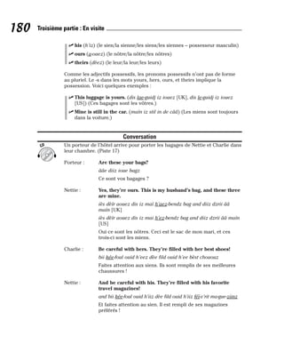 ⻬ his (h’iz) (le sien/la sienne/les siens/les siennes – possesseur masculin)
⻬ ours (a-ouez) (le nôtre/la nôtre/les nôtres)
⻬ theirs (dèez) (le leur/la leur/les leurs)
Comme les adjectifs possessifs, les pronoms possessifs n’ont pas de forme
au pluriel. Le -s dans les mots yours, hers, ours, et theirs implique la
possession. Voici quelques exemples :
⻬ This luggage is yours. (dis lae-guidj iz iouez [UK], dis le-guidj iz iouez
[US]) (Ces bagages sont les vôtres.)
⻬ Mine is still in the car. (maïn iz stil in de cââ) (Les miens sont toujours
dans la voiture.)
Conversation
Un porteur de l’hôtel arrive pour porter les bagages de Nettie et Charlie dans
leur chambre. (Piste 17)
Porteur : Are these your bags?
ââe diiz ioue bagz
Ce sont vos bagages ?
Nettie : Yes, they’re ours. This is my husband’s bag, and these three
are mine.
iès dèïr aouez dis iz maï h’aez-bendz bag and diiz dzrii ââ
maïn [UK]
iès dèïr aouez dis iz mai h’ez-bendz bag and diiz dzrii ââ maïn
[US]
Oui ce sont les nôtres. Ceci est le sac de mon mari, et ces
trois-ci sont les miens.
Charlie : Be careful with hers. They’re filled with her best shoes!
bii kée-foul ouid h’eez dèe fild ouid h’ee bèst chououz
Faites attention aux siens. Ils sont remplis de ses meilleures
chaussures !
Nettie : And be careful with his. They’re filled with his favorite
travel magazines!
and bii kée-foul ouid h’iiz dèe fild ouid h’iiz féï-v’rit ma-gue-ziinz
Et faites attention au sien. Il est rempli de ses magazines
préférés !
CD
180 Troisième partie : En visite
 