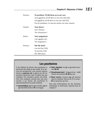 Porteur : No problem. I’ll lift them on to my cart.
neou pro-blem aïl lift dèm on tou maï câât [UK]
nôô prâ-blem aïl lift dèm on tou maï câât [US]
Pas de problème. Je vais les mettre sur mon chariot.
Charlie : Your shoes!
ioue chououz
Tes chaussures !
Nettie : Your magazines!
ioue ma-gue-zinz
Tes magazines !
Porteur : Oh! My back!
eou maï bac [UK]
ôô maï bac [US]
Oh ! Mon dos !
181
Chapitre 8 : Séjourner à l’hôtel
Les pourboires
Il est habituel de donner des pourboires au
personnel des hôtels et des motels. Si le ser-
vice est exceptionnel, vous pouvez toujours
donner a generous tip (e djé-ne-res tip) (un
pourboire généreux), mais n’oubliez pas que
s’abstenir est considéré comme mal élevé.
Voici donc quelques conseils pour que vous
sachiez à qui donner des pourboires et
approximativement de quels montants.
⻬ porter/bellhop (pôô-te bèl-hop [UK], pôô-te
bèl-hâp [US]) (porteur) $1 par bagage
⻬ Valet attendant (va-lèè e-tèn-dent) (cour-
sier) $2–$5
⻬ Housekeeper/maid (h’aous-kii-pe méïd)
(femme de chambre) $1–$2 par jour
⻬ Room service (rououm see-vis) (service
dans la chambre). Service de 15 % inclus ;
$l à la personne qui livre.
Pour plus d’informations sur les monnaies
britannique et américaine, reportez-vous au
chapitre 7.
 