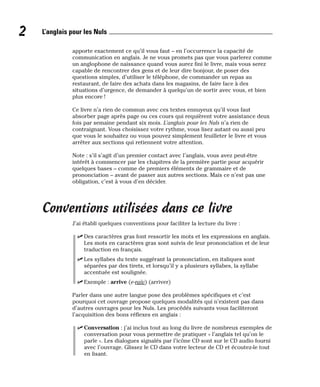 apporte exactement ce qu’il vous faut – en l’occurrence la capacité de
communication en anglais. Je ne vous promets pas que vous parlerez comme
un anglophone de naissance quand vous aurez fini le livre, mais vous serez
capable de rencontrer des gens et de leur dire bonjour, de poser des
questions simples, d’utiliser le téléphone, de commander un repas au
restaurant, de faire des achats dans les magasins, de faire face à des
situations d’urgence, de demander à quelqu’un de sortir avec vous, et bien
plus encore !
Ce livre n’a rien de commun avec ces textes ennuyeux qu’il vous faut
absorber page après page ou ces cours qui requièrent votre assistance deux
fois par semaine pendant six mois. L’anglais pour les Nuls n’a rien de
contraignant. Vous choisissez votre rythme, vous lisez autant ou aussi peu
que vous le souhaitez ou vous pouvez simplement feuilleter le livre et vous
arrêter aux sections qui retiennent votre attention.
Note : s’il s’agit d’un premier contact avec l’anglais, vous avez peut-être
intérêt à commencer par les chapitres de la première partie pour acquérir
quelques bases – comme de premiers éléments de grammaire et de
prononciation – avant de passer aux autres sections. Mais ce n’est pas une
obligation, c’est à vous d’en décider.
Conventions utilisées dans ce livre
J’ai établi quelques conventions pour faciliter la lecture du livre :
⻬ Des caractères gras font ressortir les mots et les expressions en anglais.
Les mots en caractères gras sont suivis de leur prononciation et de leur
traduction en français.
⻬ Les syllabes du texte suggérant la prononciation, en italiques sont
séparées par des tirets, et lorsqu’il y a plusieurs syllabes, la syllabe
accentuée est soulignée.
⻬ Exemple : arrive (e-raïv) (arriver)
Parler dans une autre langue pose des problèmes spécifiques et c’est
pourquoi cet ouvrage propose quelques modalités qui n’existent pas dans
d’autres ouvrages pour les Nuls. Les procédés suivants vous faciliteront
l’acquisition des bons réflexes en anglais :
⻬ Conversation : j’ai inclus tout au long du livre de nombreux exemples de
conversation pour vous permettre de pratiquer « l’anglais tel qu’on le
parle ». Les dialogues signalés par l’icône CD sont sur le CD audio fourni
avec l’ouvrage. Glissez le CD dans votre lecteur de CD et écoutez-le tout
en lisant.
2 L’anglais pour les Nuls
 