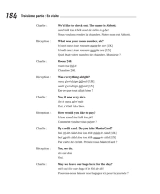 Charlie : We’d like to check out. The name is Abbott.
ouid laïk tou tchèk aout de néïm is a-bet
Nous voulons rendre la chambre. Notre nom est Abbott.
Réception : What was your room number, sir?
h’ouot ouez ioue rououm naem-be see [UK]
h’ouât ouez ioue rououm nem-be see [US]
Quel était votre numéro de chambre, Monsieur ?
Charlie : Room 240.
roum tou fôô-ti
Chambre 240.
Réception : Was everything alright?
ouoz é-vri-dzign ôôl-raït [UK]
ouâz é-vri-dzign ââl-raït [US]
Est-ce que tout allait bien ?
Charlie : Yes, it was very nice.
iès it ouez vé-ri naïs
Oui, c’était très bien.
Réception : How would you like to pay?
h’aou woud iou laïk tou pèï
Comment voulez-vous payer ?
Charlie : By credit card. Do you take MasterCard?
baï cri-dit cââd dou iou téïk mââs-te cââd [UK]
baï cri-dit cââd dou iou téïk maas-te cââd [US]
Par carte de crédit. Prenez-vous MasterCard ?
Réception : Yes, we do.
iès oui dou
Oui.
Charlie : May we leave our bags here for the day?
mèï oui liiv oue bagz h’ie fôô de dèï
Pouvons-nous laisser nos bagages ici pour la journée ?
184 Troisième partie : En visite
 