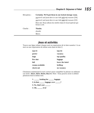 Réception : Certainly. We’ll put them in our locked storage room.
see-ten-li ouil pout dem in oue lokt stôô-ridj rououm [UK]
see-ten-li ouil pout dem in oue lokt stââ-ridj rououm [US]
Bien sûr. Nous allons les mettre dans le local spécial qui
ferme à clé.
Charlie : Thanks.
dzanks
Merci.
Jeux et activités
Tracez une ligne reliant chaque mot ou expression de la liste numéro 1 à un
mot ou une expression de même sens dans la liste 2.
List #1 List #2
porter vacancy
bags top quality
five star luggage
full leave the hotel
rooms available bellhop
check out no vacancy
Choisissez maintenant le mot correct pour compléter la phrase en utilisant
ces mots : there, their, theirs, they’re. Note : Vous pouvez avoir à utiliser
plusieurs fois le même mot.
1. ______ looking for ______ luggage.
2. Is that ______ luggage over ______?
3. No, that’s not ______.
4. Oh, ______ it is!
185
Chapitre 8 : Séjourner à l’hôtel
 