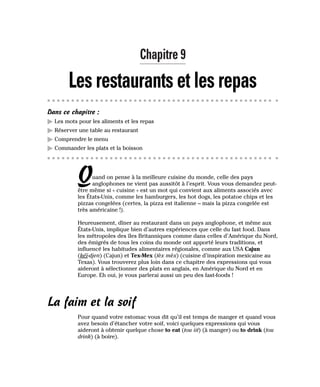 Chapitre 9
Les restaurants et les repas
Dans ce chapitre :
䊳 Les mots pour les aliments et les repas
䊳 Réserver une table au restaurant
䊳 Comprendre le menu
䊳 Commander les plats et la boisson
Quand on pense à la meilleure cuisine du monde, celle des pays
anglophones ne vient pas aussitôt à l’esprit. Vous vous demandez peut-
être même si « cuisine » est un mot qui convient aux aliments associés avec
les États-Unis, comme les hamburgers, les hot dogs, les potatoe chips et les
pizzas congelées (certes, la pizza est italienne – mais la pizza congelée est
très américaine !).
Heureusement, dîner au restaurant dans un pays anglophone, et même aux
États-Unis, implique bien d’autres expériences que celle du fast food. Dans
les métropoles des îles Britanniques comme dans celles d’Amérique du Nord,
des émigrés de tous les coins du monde ont apporté leurs traditions, et
influencé les habitudes alimentaires régionales, comme aux USA Cajun
(kéï-djen) (Cajun) et Tex-Mex (tèx mèx) (cuisine d’inspiration mexicaine au
Texas). Vous trouverez plus loin dans ce chapitre des expressions qui vous
aideront à sélectionner des plats en anglais, en Amérique du Nord et en
Europe. Eh oui, je vous parlerai aussi un peu des fast-foods !
La faim et la soif
Pour quand votre estomac vous dit qu’il est temps de manger et quand vous
avez besoin d’étancher votre soif, voici quelques expressions qui vous
aideront à obtenir quelque chose to eat (tou iit) (à manger) ou to drink (tou
drink) (à boire).
 