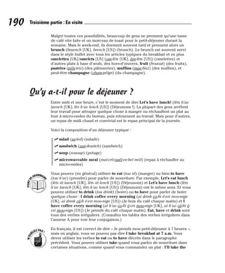 Malgré toutes ces possibilités, beaucoup de gens ne prennent qu’une tasse
de café vite faite et un morceau de toast pour le petit-déjeuner durant la
semaine. Mais le week-end, ils dorment souvent tard et prennent alors un
brunch (braench [UK], brench [US]) (brunch). Le brunch est souvent servi
dans le style buffet avec tous les articles typiques du breakfast et en plus
omelettes [UK]/omelets [US] (om-lèts [UK], âm-lèts [US]) (omelettes) et
d’autres plats à base d’œufs, des hors-d’œuvres, fruit (frouout) (des fruits),
pastries (péïs-triz) (des pâtisseries), muffins (mae-finz) (des muffins), et
peut-être champagne (cham-péïgn) (du champagne).
Qu’y a-t-il pour le déjeuner ?
Entre midi et une heure, c’est le moment de dire Let’s have lunch! (lèts h’av
laench [UK], lès h’av lench [US]) (Déjeunons !). La plupart des gens arrêtent
leur travail pour attraper quelque chose à manger ou réchauffent un plat au
four à micro-ondes du bureau, puis retournent au travail. Mais pour d’autres,
un repas de midi chaud et convivial est le repas principal de la journée.
Voici la composition d’un déjeuner typique :
⻬ salad (sa-led) (salade)
⻬ sandwich (san-douitch) (sandwich)
⻬ soup (sououp) (potage)
⻬ microwaveable meal (maï-crô-ouéï-ve-bel miil) (repas à réchauffer au
micro-ondes)
Vous pouvez (en général) utiliser to eat (tou iit) (manger) ou bien to have
(tou h’av) (prendre) pour parler de nourriture. Par exemple, Let’s eat lunch
(lèts iit laench [UK], lèts iit lench [US]) (Déjeunons) et Let’s have lunch (lèts
h’av laench [UK], lèts h’av lench [US]) (Déjeunons) ont le même sens. Et vous
pouvez utiliser to drink (tou drink) (boire) ou to have pour parler de boire
quelque chose : I drink coffee every morning (aï drink co-fii é-vri moo-nign
[UK], aï drink câ-fi é-vri moo-nign [US]) (Je bois du café chaque matin) et I
have coffee every morning (aï h’av co-fii é-vri moo-nign [UK], aï h’av câ-fii é-
vri moo-nign [US]) (Je prends du café chaque matin). Eat, have et drink sont
tous des verbes irréguliers. (Consultez les tables des verbes irréguliers dans
l’annexe A pour voir leur conjugaison.)
En français, il est correct de dire « Je prends mon petit-déjeuner à 7 heures »,
mais en anglais, vous ne pouvez pas dire I take breakfast at 7 a.m. Vous
devez utiliser les verbes to eat ou to have décrits dans le paragraphe
précédent. Vous pouvez utiliser take quand vous parlez de nourriture dans
certaines situations, comme quand vous commandez un plat : I’ll take the
N
’
O
U
BLIEZPAS!
P
O
I
N
T
D
EGRAMMAIR
E
190 Troisième partie : En visite
 