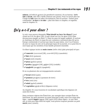 salmon. (aïl téïk de sa-men) (Je prendrai le saumon). Ou au bureau : Let’s
take a break. (lèts téïk e bréïk) (Faisons une pause). Pour en savoir plus sur
l’usage de take dans de telles circonstances, lisez la section « Verbes pour
commander : to have et to take », plus loin dans ce chapitre, et regardez
aussi le chapitre 14.
Qu’y a-t-il pour dîner ?
Le soir, vous pouvez demander What should we have for dinner? (ouot
choud oui h’av foe di-ne [UK], h’ouât choud oui h’av foe di-ne [US]) (Que
devons-nous manger au dîner ?). Dans les pays de langue anglaise, et surtout
en Amérique du Nord, le repas du soir commence nettement plus tôt qu’en
Europe continentale et surtout que dans les pays latins, vers 5 ou 6 heures
du soir. Le repas du soir est le principal repas de la journée, et ce peut être le
seul repas que les membres d’une famille prennent ensemble.
Un dîner typique inclut un main course (méïn côôs) (plat principal) tel que :
⻬ casserole (ca-se-reoul [UK], ca-se-rôôl [US]) (cassolette)
⻬ fish (fich) (poisson)
⻬ meat (miit) (viande)
⻬ pizza (pi-dza) (pizza)
⻬ poultry (peoul-tri [UK], pôôl-tri [US]) (volaille)
⻬ spaghetti (spe-guè-ti) (spaghetti)
Et un ou plusieurs des accompagnements suivants :
⻬ bread (brèd) (pain)
⻬ potatoes (pe-téï-tez) (pommes de terre)
⻬ rice (raïs) (riz)
⻬ salad (sa-led) (salade)
⻬ vegetables (vè-dje-te-blez) (légumes verts)
Au chapitre 10, vous trouverez le vocabulaire spécifique des légumes (et
aussi des fruits).
Dans certaines régions des États-Unis, par exemple dans certains États du
Sud-Ouest, les gens prennent un repas principal à midi, suivi d’un repas plus
léger – appelé supper (sae-pe [UK], se-pe [US]) (dîner léger) – le soir. Bien
sûr, si vous avez faim entre les repas, vous pouvez toujours prendre un petit
snack (snac) (snack).
191
Chapitre 9 : Les restaurants et les repas
 
