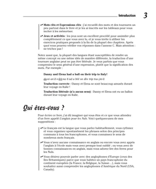 ⻬ Mots clés et Expressions clés : j’ai recueilli des mots et des tournures un
peu partout dans le livre et je les ai inscrits sur les tableaux pour vous
inciter à les mémoriser.
⻬ Jeux et activités : les jeux sont un excellent procédé pour assimiler plus
complètement ce que vous avez lu, et je vous invite à utiliser les
exercices pratiques proposés à la fin de la plupart des chapitres. Après
quoi vous pourrez vérifier vos réponses dans l’annexe C. Mais attention :
ne trichez pas !
Notez aussi que, la plupart des langues étant susceptibles de rendre un
même concept ou une même idée de manière différente, la traduction d’une
tournure anglaise peut ne pas être littérale. Je veux parfois que vous
compreniez le sens général d’une expression, plutôt que la signification des
mots. Par exemple :
Danny and Elena had a ball on their trip to Italy!
da-ni an’d e-lèè-na h’ad a bôl on dèe trip tou i-te-li
Traduction correcte : Danny et Elena se sont beaucoup amusés durant
leur voyage en Italie !
Traduction littérale (n’a aucun sens) : Danny et Elena ont eu un ballon
durant leur voyage en Italie.
Qui êtes-vous ?
Pour écrire ce livre, j’ai dû imaginer qui vous êtes et ce que vous attendez
d’un livre appelé L’anglais pour les Nuls. Voici quelques-unes de mes
suppositions :
⻬ Le français est la langue que vous parlez habituellement, vous rythmez
et vous organisez spontanément les phrases selon des principes
communs à tous les francophones, et vous connaissez le sens de
nombreux mots français.
⻬ Vous n’avez aucune connaissance en anglais ou encore vous avez appris
l’anglais à l’école mais vous avez presque tout oublié ; ou vous avez de
bonnes connaissances en anglais, mais vous adorez lire des livres pour
les Nuls.
⻬ Vous désirez pouvoir parler avec des anglophones d’Europe (ceux des
îles Britanniques) parce que vous habitez un pays francophone du
continent européen (la France, la Belgique, la Suisse…), mais vous
souhaitez aussi comprendre les anglophones d’Amérique du Nord (USA,
Canada).
3
Introduction
 