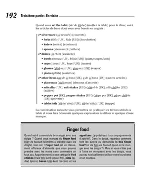 Quand vous set the table (sèt de téï-bel) (mettez la table) pour le dîner, voici
les articles de base dont vous avez besoin en anglais :
⻬ silverware (sil-ve-ouèe) (couverts)
• forks (fôôx [UK], fââx [US]) (fourchettes)
• knives (naïvz) (couteaux)
• spoons (spouounz) (cuillers)
⻬ dishes (di-chiz) (vaisselle)
• bowls (beoulz [UK], bôôlz [US]) (plats/coupes/bols)
• cups (caeps [UK], keps [US]) (tasses)
• glasses (glââ-sez [UK], glaa-sez [US]) (verres)
• plates (pléïts) (assiettes)
⻬ other items (ae-de aï-temz [UK], e-de aï-temz [US]) (autres articles)
• placemats (pléïs-mats) (dessous d’assiette)
• saltcellar [UK], salt shaker [US]) (sôlt-sè-le [UK], sâlt chéï-ke [US])
(salière)
• pepper pot [UK], pepper shaker [US]) (pè-pe pot [UK], pè-pe chéï-ke
[US]) (poivrier)
• tablecloth (téï-bel clodz [UK], téï-bel clâdz [US]) (nappe)
La conversation suivante vous permettra de pratiquer les termes utilisés à
table et vous fera découvrir quelques expressions à utiliser si quelque chose
manque.
192 Troisième partie : En visite
Finger food
Quand est-il convenable de manger avec ses
doigts ? Quand vous mangez du finger food
(fign-ee fououd) (aliments à prendre avec les
doigts), bien sûr ! Finger food est un classe-
ment officieux d’aliments que vous pouvez
prendre avec les mains sans commettre un
faux pas. Appartiennent à cette catégorie fried
chicken (fraïd tchi-ken) (poulet frit), pizza (pi-
dze) (pizza), bacon (béï-ken) (bacon), et les
appetizers (a-pi-taï-zez) (accompagnements
d’apéritif). Dans le doute, regardez comment
font les autres ou demandez Is this finger
food? (iz dis fign-ee fououd) (peut-on le man-
ger avec les doigts ?). Mais si vous n’êtes pas
à l’aise en mangeant avec les doigts, vous
pouvez habituellement utiliser votre fourchette
et un couteau.
 