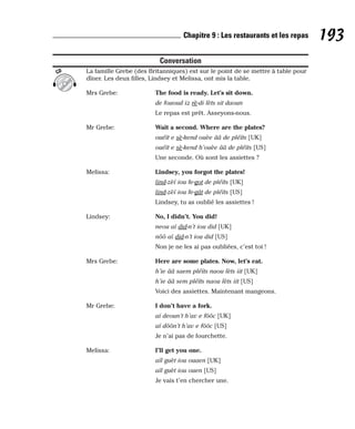 Conversation
La famille Grebe (des Britanniques) est sur le point de se mettre à table pour
dîner. Les deux filles, Lindsey et Melissa, ont mis la table.
Mrs Grebe: The food is ready. Let’s sit down.
de fououd iz rè-di lèts sit daoun
Le repas est prêt. Asseyons-nous.
Mr Grebe: Wait a second. Where are the plates?
ouéït e sè-kend ouèe ââ de pléïts [UK]
ouéït e sè-kend h’ouèe ââ de pléïts [US]
Une seconde. Où sont les assiettes ?
Melissa: Lindsey, you forgot the plates!
lind-zèï iou fe-got de pléïts [UK]
lind-zèï iou fe-gât de pléïts [US]
Lindsey, tu as oublié les assiettes !
Lindsey: No, I didn’t. You did!
neou aï did-n’t iou did [UK]
nôô aï did-n’t iou did [US]
Non je ne les ai pas oubliées, c’est toi !
Mrs Grebe: Here are some plates. Now, let’s eat.
h’ie ââ saem pléïts naou lèts iit [UK]
h’ie ââ sem pléïts naou lèts iit [US]
Voici des assiettes. Maintenant mangeons.
Mr Grebe: I don’t have a fork.
aï deoun’t h’av e fôôc [UK]
aï dôôn’t h’av e fôôc [US]
Je n’ai pas de fourchette.
Melissa: I’ll get you one.
aïl guèt iou ouaen [UK]
aïl guèt iou ouen [US]
Je vais t’en chercher une.
CD
193
Chapitre 9 : Les restaurants et les repas
 
