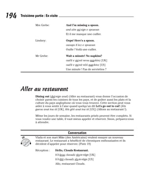 Mrs Grebe: And I’m missing a spoon.
and aïm mi-sign e spououn
Et il me manque une cuiller.
Lindsey: Oops! Here’s a spoon.
ououps h’iez e spououn
Ouille ! Voilà une cuiller.
Mr Grebe: Wait a minute! No napkins?
ouéït e mi-nit neou nap-kinz [UK]
ouéït e mi-nit nôô nap-kinz [US]
Une minute ! Pas de serviettes ?
Aller au restaurant
Dining out (daï-nign aout) (Aller au restaurant) vous donne l’occasion de
choisir parmi les cuisines de tous les pays, et de goûter aussi les plats et la
culture du pays anglophone où vous vous trouvez. Cette section peut vous
aider à vous sentir à l’aise quand quelqu’un dit Let’s go out to eat! (lèts
gueou aout tou iit [UK], lèts gôô aout tou iit [US]) (Allons au restaurant !).
Même les jours de semaine, les restaurants prisés peuvent être complets. Si
vous voulez une table, il vaut mieux appeler et réserver. Sinon, préparez-vous
à attendre.
Conversation
Vlada et son mari Mike (des Américains) veulent essayer un nouveau
restaurant. Le restaurant a bénéficié de chroniques enthousiastes et ils
décident d’appeler pour réserver. (Piste 19)
Réception : Hello, Clouds Restaurant.
h’è-leou claoudz rès-te-râgn [UK]
h’è-lôô claoudz rès-te-râgn [US]
Allo, restaurant Clouds.
CD
194 Troisième partie : En visite
 